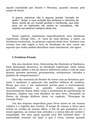 aquele combatido por Daniel e Neemias, quando oraram pela
nação de Israel.
A guerra espiritual não é alguma grande "jornada de
poder". Antes, é uma exibição dos atributos e caminhos de
Deus, diante de um mundo perdido e moribundo, que olha
para ver se realmente nós somos os vencedores, não
sujeitos aos poderes malignos desta era.

Neste capítulo, examinarei especificamente nove fortalezas
espirituais. George Otis., Jr. trata de uma décima, a saber, as
fortalezas territoriais, no primeiro capítulo deste livro. Embora com
certeza isso não esgote a lista de fortalezas do mal, essas são
aquelas que tenho podido identificar mais claramente, até agora.

I. Fortalezas Pessoais
Em seu excelente livro, Overcoming the Dominion of Darkness,
Gary Kinnaman descreveu as fortalezas espirituais como coisas
que Satanás edifica a fim de exercer influência sobre a vida de uma
pessoa: pecados pessoais, pensamentos, sentimentos, atitudes e
padrões de comportamento.8
Uma das maneiras do Senhor de tratar com as fortalezas pessoais é mediante a aplicação dos padrões bíblicos de conduta.
Penso que esse é um importante portão para o reavivamento.
Quando
estudamos
os
grandes
reavivamentos,
quase
invariavelmente lemos sobre como o sentimento de santificação os
dominou. Explico isso com detalhes no meu livro, Possuindo as
Portas do Inimigo (Editora Atos), no capítulo, "Princípios do
Coração Puro".
Um dos maiores empecilhos para Deus mover-se em nossas
cidades é o orgulho dos crentes. É tempo de clamar a Deus para
retirar as vendas de nossos olhos, a fim de que possamos ver o
nosso egoísmo, as nossas más atitudes e a nossa falta de caráter e
integridade. Dei meu apoio quando ouvi Bill Gothard dizer: "A
maturidade consiste em fazer o que é certo, mesmo quando

 