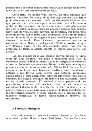 precisaremos derrubar as fortalezas construídas em nossas mentes,
que sussurram que isso não pode ser feito.
Certa feita, em minha vida, ocorreu-me uma situação que
parecia irreparável. Um amigo tinha feito algo que me havia ferido
profundamente, e eu me senti traída. As circunstâncias eram tais
que parecia que nada mais poderia ser feito para solucionar o
problema. Por dois anos, eu não vi esse amigo, e nós não falamos
um com o outro. A restauração da amizade parecia sem solução
neste lado da vida. Eu não percebia, no momento, que havia uma
fortaleza mental que o diabo tinha conseguido construir em minha
mente. Satanás tinha-me enganado para acreditar que era urna
situação imutável. Essa fortaleza exaltava-se contra o
conhecimento de Deus, o qual garante: "Tudo é possível ao que
crê". Como é óbvio, por ter sido ofendida, preferi não crer na
promessa de Deus. E aquele aspecto de minha vida sofreu um
aleijão.
Um dia, quando eu estava orando, ocorreu-me que eu tinha
crido em uma mentira. Pois nada é impossível para Deus! E
comecei a buscar o Senhor quanto a uma estratégia para consertar
a brecha. Eu sentia que precisava discutir a situação com aquela
pessoa e endireitar as coisas entre nós. Não foi fácil. Eu carecia de
chegar a um lugar onde houvesse perdão e cura. Finalmente,
entendi o que deveria fazer. Escrevi uma cartinha, garantindo
àquele irmão o meu amor, bem como eu lamentava toda aquela
situação. Em adição, expliquei, de maneira não-acusadora, como
eu via aquela situação. E terminei a carta perguntando se
poderíamos conversar pelo telefone, visto que ele morava a
considerável distância de mim. Depois de ter recebido a carta,
aquele irmão telefonou para mim, e o amor de Deus manifestou-se
tão fortemente, durante o nosso diálogo, que a situação foi totalmente remediada, e nosso relacionamento amistoso foi
restaurado.

3. Fortalezas Ideológicas
Gary Kinnaman diz que as fortalezas ideológicas "envolvem
uma visão global. Homens como Karl Marx, Charles Darwin e

 