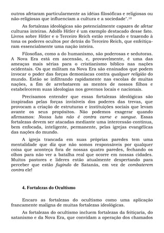 outros afetaram particularmente as idéias filosóficas e religiosas ou
não-religiosas que influenciam a cultura e a sociedade".10
As fortalezas ideológicas são potencialmente capazes de afetar
culturas inteiras. Adolfo Hitler é um exemplo destacado desse fato.
Livros sobre Hitler e o Terceiro Reich estão revelando e trazendo à
tona os poderes ocultos por detrás do Terceiro Reich, que enfeitiçaram essencialmente uma nação inteira.
Filosofias, como a do humanismo, são poderosas e sedutoras.
A Nova Era está em ascensão, e, provavelmente, é uma das
ameaças mais sérias para o cristianismo bíblico nas nações
ocidentais. Os que militam na Nova Era são ensinados que podem
invocar o poder das forças demoníacas contra qualquer religião do
mundo. Estão se infiltrando rapidamente nas escolas de muitas
nações, a fim de arrebatarem as mentes de nossos filhos e
estabelecerem suas ideologias nos governos locais e nacionais.
Precisamos entender que essas fortalezas ideológicas são
inspiradas pelas forças invisíveis dos poderes das trevas, que
provocam a criação de estruturas e instituições sociais que levam
avante os seus propósitos. Não podemos exagerar quando
afirmamos: Nossa luta não é contra carne e sangue. Essas
fortalezas devem ser atacadas mediante uma intercessão contínua,
bem enfocada, inteligente, permanente, pelas igrejas evangélicas
das nações do mundo.
A igreja trancada em suas próprias paredes tem uma
mentalidade que diz que não somos responsáveis por qualquer
coisa que aconteça fora de nossas quatro paredes, fechando os
olhos para não ver a batalha real que ocorre em nossas cidades.
Muitos pastores e líderes estão atualmente despertando para
perceber que estão fugindo de Satanás, em vez de combaterem
contra ele!

4. Fortalezas do Ocultismo
Encaro as fortalezas do ocultismo como uma aplicação
francamente maligna de muitas fortalezas ideológicas.
As fortalezas do ocultismo incluem fortalezas da feitiçaria, do
satanismo e da Nova Era, que convidam a operação dos chamados

 