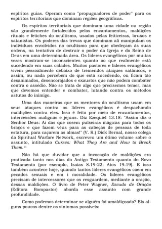 espíritos guias. Operam como "propugnadores de poder" para os
espíritos territoriais que dominam regiões geográficas.
Os espíritos territoriais que dominam uma cidade ou região
são grandemente fortalecidos pelos encantamentos, maldições
rituais e fetiches do ocultismo, usados pelas feiticeiras, bruxos e
satanistas. Os poderes das trevas que dominam ali manipulam os
indivíduos envolvidos no ocultismo para que obedeçam às suas
ordens, na tentativa de destruir o poder da Igreja e do Reino de
Deus em uma determinada área. Os líderes evangélicos por muitas
vezes mostram-se inconscientes quanto ao que realmente está
sucedendo em suas cidades. Muitos pastores e líderes evangélicos
vivem pessoalmente debaixo de tremendos ataques satânicos, e
assim, ou nada percebem do que está sucedendo, ou ficam tão
desanimados, desencorajados e exaustos que não podem combater
contra o assédio. Não se trata de algo que precisemos temer, mas
que devemos entender e combater, lutando contra os métodos
astutos do inimigo.
Uma das maneiras que os mentores do ocultismo usam em
seus ataques contra os líderes evangélicos é despachando
maldições contra eles. Isso é feito por meio de encantamentos,
intercessões malignas e jejuns. Diz Ezequiel 13.18: "Assim diz o
Senhor Deus: Ai das que cosem pulseiras mágicas para todos os
braços e que fazem véus para as cabeças de pessoas de toda
estatura, para caçarem as almas!" (V. R.) Dick Bernal, nosso colega
da Spiritual Warfare Network, escreveu um ótimo volume sobre o
assunto, intitulado Curses: What They Are and How to Break
Them.11
Não há que duvidar que a invocação de maldições era
praticada tanto nos dias do Antigo Testamento quanto do Novo
Testamento (por exemplo, Isaías 8.19-22; Atos 19.19). E isso
também acontece hoje, quando tantos líderes evangélicos caem em
pecados sexuais e em i moralidade. Os líderes evangélicos
precisam de intercessores que os resguardem, mediante a oração,
dessas maldições. O livro de Peter Wagner, Escudo de Oração
(Editora Bompastor) aborda esse assunto com grande
profundidade.
Como podemos determinar se alguém foi amaldiçoado? Eis alguns poucos dentre os sintomas possíveis:

 