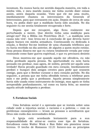 incomum. Eu nunca havia me sentido daquela maneira, em toda a
minha vida, e meu marido nunca me tinha ouvido dizer coisas
assim, antes daquela ocasião. Visto que ele me ama muito,
imediatamente chamou os intercessores da Generals of
Intercession, para que entrassem em ação. Depois de cerca de uma
hora, eu podia dizer que a maldição havia sido anulada. No dia
seguinte eu me sentia totalmente recuperada e forte.
Depois que me recuperei, algo ficou realmente me
perturbando a mente. Que direito tinha uma maldição para
atingir-me? Diz a Bíblia em Provérbios 26.2: "...a maldição sem
causa não virá". Isso levou-me à conclusão de que deveria haver
algum buraco em minha armadura. Continuando eu dedicada à
oração, o Senhor fez-me lembrar de uma chamada telefônica que
eu havia recebido no dia anterior, de alguém a quem muito estimo.
Essa pessoa dissera-me que eu estava totalmente errada por estar
ensinando como fazer guerra espiritual, e que eu precisava desistir.
Deus mostrou-me que quando aquilo me ofendera, eu não
tinha perdoado aquela pessoa. Na oportunidade eu nem havia
pensado em perdoar, mas agora, de súbito, percebi ser aquilo uma
verdade! Havia pecado guardado em meu coração. Imediatamente
perdoei e busquei dois amigos crentes para pedir que orassem
comigo, para que o Senhor curasse o meu coração partido. No dia
seguinte, a pessoa que me tinha ofendido tornou a telefonar para
mim e me pediu que a perdoasse. Aquela pessoa simplesmente
havia sido usada como instrumento do inimigo, mas agora se tinha
arrependido profundamente, tal como eu havia feito, ao mostrar
aquela atitude indisposta a perdoar.

5. Fortalezas Sociais
Uma fortaleza social é a opressão que se instala sobre uma
cidade onde a injustiça social, o racismo e a pobreza — com os
problemas conseqüentes — levam as pessoas a acreditarem que
Deus não cuida das necessidades delas.
A Igreja está acordando lentamente para a sua
responsabilidade de atirar-se contra esse tipo de fortaleza.
Estudiosos como Walter Wink e Ron Sider são pioneiros nesse
terreno. O trecho de Romanos 12.21 fornece-nos os princípios

 
