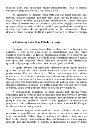 bíblicos para que possamos reagir devidamente: "Não te deixes
vencer do mal, mas vence o mal com o bem".
As maneiras de demolir essa fortaleza são fazer doações aos
pobres, abrigar aqueles que não têm onde morar, reconciliar as
raças e vestir aqueles que padecem necessidades. Jesus quer que
nos identifiquemos com os pobres e oprimidos, engajando-nos em
qualquer tipo de ação social e política que pudermos, usando as
armas espirituais do arrependimento e da intercessão. Essa
demonstração do amor de Deus é poderosa para debilitar o inimigo.

6. Fortalezas Entre Uma Cidade e a Igreja
Satanás tem conseguido enfiar cunhas entre a Igreja e as
cidades, o que serve para criar a mentalidade que diz: "Nós
estamos contra eles". A Igreja, amiudadas vezes, vê o governo da
cidade como um inimigo, e a cidade com freqüência encara a Igreja
sob uma luz negativa. Essa fortaleza só pode ser derrubada
quando a Igreja aprende a ser uma bênção para a cidade.
A Igreja deveria ser uma das primeiras instituições para a
qual os líderes de uma cidade deveriam voltar-se em tempos
perturbados. Em vez disso, é a última coisa a que tais líderes
apelam; e por muitas vezes nunca entram em contato com ela.
Para que comece a haver boas relações com suas cidades, algumas
igrejas oferecem banquetes aos membros da polícia local, ou fazem
doações especiais à cidade, ou patrocinam projetos que abençoam
a cidade, como doar parques para os poucos privilegiados.
A comunidade comercial de uma cidade por muitas vezes
considera que os crentes são as pessoas mais miseráveis e sovinas
que se pode encontrar. Muitas garçonetes não apreciam os crentes
porque eles se queixam muito e dão gorjetas extremamente
pequenas. Não podemos esquecer que somos a única Bíblia que
muitas pessoas conseguem ler.
Algumas igrejas envergonham suas cidades devido aos
pecados de seus líderes, ou por se tornarem um embaraço para a
sua comunidade. Talvez alguns pastores deveriam ir falar com os
líderes da cidade, arrependidos das iniqüidades de suas igrejas,
naquilo que diz respeito à cidade. A disposição de manter boas

 