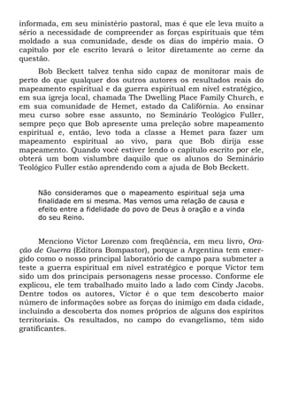 informada, em seu ministério pastoral, mas é que ele leva muito a
sério a necessidade de compreender as forças espirituais que têm
moldado a sua comunidade, desde os dias do império maia. O
capítulo por ele escrito levará o leitor diretamente ao cerne da
questão.
Bob Beckett talvez tenha sido capaz de monitorar mais de
perto do que qualquer dos outros autores os resultados reais do
mapeamento espiritual e da guerra espiritual em nível estratégico,
em sua igreja local, chamada The Dwelling Place Family Church, e
em sua comunidade de Hemet, estado da Califórnia. Ao ensinar
meu curso sobre esse assunto, no Seminário Teológico Fuller,
sempre peço que Bob apresente uma preleção sobre mapeamento
espiritual e, então, levo toda a classe a Hemet para fazer um
mapeamento espiritual ao vivo, para que Bob dirija esse
mapeamento. Quando você estiver lendo o capítulo escrito por ele,
obterá um bom vislumbre daquilo que os alunos do Seminário
Teológico Fuller estão aprendendo com a ajuda de Bob Beckett.
Não consideramos que o mapeamento espiritual seja uma
finalidade em si mesma. Mas vemos uma relação de causa e
efeito entre a fidelidade do povo de Deus à oração e a vinda
do seu Reino.

Menciono Víctor Lorenzo com freqüência, em meu livro, Oração de Guerra (Editora Bompastor), porque a Argentina tem emergido como o nosso principal laboratório de campo para submeter a
teste a guerra espiritual em nível estratégico e porque Víctor tem
sido um dos principais personagens nesse processo. Conforme ele
explicou, ele tem trabalhado muito lado a lado com Cindy Jacobs.
Dentre todos os autores, Víctor é o que tem descoberto maior
número de informações sobre as forças do inimigo em dada cidade,
incluindo a descoberta dos nomes próprios de alguns dos espíritos
territoriais. Os resultados, no campo do evangelismo, têm sido
gratificantes.

 