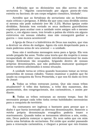 A definição que os dicionários nos dão acerca de um
sectarista é: "Alguém caracterizado por algum ponto-de-vista
estreito ou faccioso; de um corpo religioso cismático, bitolado".
Acredito que as fortalezas do sectarismo são as fortalezas
mais críticas e perigosas. A Bíblia diz que uma casa dividida contra
si mesma não pode subsistir (ver Mc 3.25). Muitas igrejas estão
divididas. Satanás tem enviado os seus melhores guerrilheiros
espirituais para acabar com a unidade entre amigos sob o mesmo
pacto, e, em alguns casos, tem levado a palma da vitória em alguns
entreveros em nossas cidades; mas não conseguirá ganhar a
guerra — isso nunca acontecerá!
A Igreja de Deus é a hidrelétrica de Deus nas nações, que visa
a destruir as obras do maligno. Agora ela está despertando para a
mais poderosa arma de seu arsenal — a unidade.
Essa não é nenhuma mensagem nova para a Igreja. Ela vem
sendo pregada faz anos. Tenho uma teoria que diz respeito à nossa
incapacidade de obter uma unidade interdenominacional há mais
tempo: Estávamos tão ocupados, brigando dentro de nossas
próprias denominações, que não podíamos manusear quaisquer
novas variáveis adicionadas à nossa situação.
A unidade torna-se crítica quando buscamos tomar as terras
prometidas de nossas cidades. Vamos examinar o padrão que foi
usado na conquista da Terra Prometida, e que nos foi dado no livro
de Josué:
A. Todas as tribos entraram juntas. Que são essas tribos
atualmente? A tribo dos batistas, a tribo dos nazarenos, dos
pentecostais, dos congregacionais, dos carismáticos, e assim por
diante.
B. Todas as tribos entraram ao mesmo tempo. Isso foi
necessário porque cada tribo tinha certas habilidades necessárias
para a conquista do território.
Eu costumava ser ingênua o bastante para pensar que o
diabo é que havia inventado as diversas denominações. Somente a
minha própria denominação evangélica poderia trazer o
reavivamento. Quando todos se tornassem idênticos a nós, então,
sim, Deus poderia começar a operar. Eu nem sabia que em mim
havia uma fortaleza do sectarismo. Foi então que acabei passando
para a renovação carismática, e cheguei a pensar que nós éramos

 