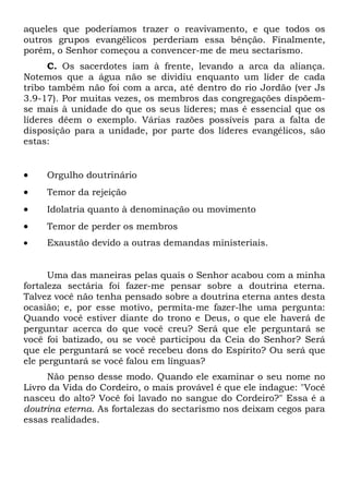 aqueles que poderíamos trazer o reavivamento, e que todos os
outros grupos evangélicos perderiam essa bênção. Finalmente,
porém, o Senhor começou a convencer-me de meu sectarismo.
C. Os sacerdotes iam à frente, levando a arca da aliança.
Notemos que a água não se dividiu enquanto um líder de cada
tribo também não foi com a arca, até dentro do rio Jordão (ver Js
3.9-17). Por muitas vezes, os membros das congregações dispõemse mais à unidade do que os seus líderes; mas é essencial que os
líderes dêem o exemplo. Várias razões possíveis para a falta de
disposição para a unidade, por parte dos líderes evangélicos, são
estas:

•

Orgulho doutrinário

•

Temor da rejeição

•

Idolatria quanto à denominação ou movimento

•

Temor de perder os membros

•

Exaustão devido a outras demandas ministeriais.

Uma das maneiras pelas quais o Senhor acabou com a minha
fortaleza sectária foi fazer-me pensar sobre a doutrina eterna.
Talvez você não tenha pensado sobre a doutrina eterna antes desta
ocasião; e, por esse motivo, permita-me fazer-lhe uma pergunta:
Quando você estiver diante do trono e Deus, o que ele haverá de
perguntar acerca do que você creu? Será que ele perguntará se
você foi batizado, ou se você participou da Ceia do Senhor? Será
que ele perguntará se você recebeu dons do Espírito? Ou será que
ele perguntará se você falou em línguas?
Não penso desse modo. Quando ele examinar o seu nome no
Livro da Vida do Cordeiro, o mais provável é que ele indague: "Você
nasceu do alto? Você foi lavado no sangue do Cordeiro?" Essa é a
doutrina eterna. As fortalezas do sectarismo nos deixam cegos para
essas realidades.

 