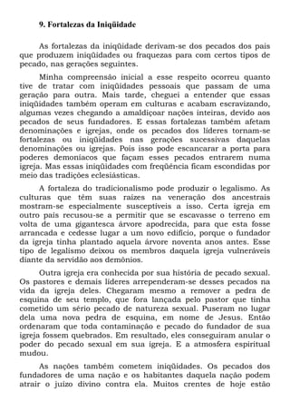 9. Fortalezas da Iniqüidade
As fortalezas da iniqüidade derivam-se dos pecados dos pais
que produzem iniqüidades ou fraquezas para com certos tipos de
pecado, nas gerações seguintes.
Minha compreensão inicial a esse respeito ocorreu quanto
tive de tratar com iniqüidades pessoais que passam de uma
geração para outra. Mais tarde, cheguei a entender que essas
iniqüidades também operam em culturas e acabam escravizando,
algumas vezes chegando a amaldiçoar nações inteiras, devido aos
pecados de seus fundadores. E essas fortalezas também afetam
denominações e igrejas, onde os pecados dos líderes tornam-se
fortalezas ou iniqüidades nas gerações sucessivas daquelas
denominações ou igrejas. Pois isso pode escancarar a porta para
poderes demoníacos que façam esses pecados entrarem numa
igreja. Mas essas iniqüidades com freqüência ficam escondidas por
meio das tradições eclesiásticas.
A fortaleza do tradicionalismo pode produzir o legalismo. As
culturas que têm suas raízes na veneração dos ancestrais
mostram-se especialmente susceptíveis a isso. Certa igreja em
outro país recusou-se a permitir que se escavasse o terreno em
volta de uma gigantesca árvore apodrecida, para que esta fosse
arrancada e cedesse lugar a um novo edifício, porque o fundador
da igreja tinha plantado aquela árvore noventa anos antes. Esse
tipo de legalismo deixou os membros daquela igreja vulneráveis
diante da servidão aos demônios.
Outra igreja era conhecida por sua história de pecado sexual.
Os pastores e demais líderes arrependeram-se desses pecados na
vida da igreja deles. Chegaram mesmo a remover a pedra de
esquina de seu templo, que fora lançada pelo pastor que tinha
cometido um sério pecado de natureza sexual. Puseram no lugar
dela uma nova pedra de esquina, em nome de Jesus. Então
ordenaram que toda contaminação e pecado do fundador de sua
igreja fossem quebrados. Em resultado, eles conseguiram anular o
poder do pecado sexual em sua igreja. E a atmosfera espiritual
mudou.
As nações também cometem iniqüidades. Os pecados dos
fundadores de uma nação e os habitantes daquela nação podem
atrair o juízo divino contra ela. Muitos crentes de hoje estão

 