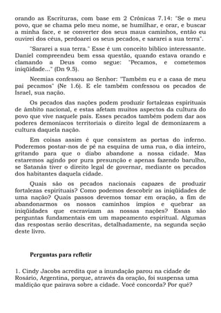 orando as Escrituras, com base em 2 Crônicas 7.14: "Se o meu
povo, que se chama pelo meu nome, se humilhar, e orar, e buscar
a minha face, e se converter dos seus maus caminhos, então eu
ouvirei dos céus, perdoarei os seus pecados, e sararei a sua terra".
"Sararei a sua terra." Esse é um conceito bíblico interessante.
Daniel compreendeu bem essa questão, quando estava orando e
clamando a Deus como segue: "Pecamos, e cometemos
iniqüidade..." (Dn 9.5).
Neemias confessou ao Senhor: "Também eu e a casa de meu
pai pecamos" (Ne 1.6). E ele também confessou os pecados de
Israel, sua nação.
Os pecados das nações podem produzir fortalezas espirituais
de âmbito nacional, e estas afetam muitos aspectos da cultura do
povo que vive naquele país. Esses pecados também podem dar aos
poderes demoníacos territoriais o direito legal de demonizarem a
cultura daquela nação.
Em coisas assim é que consistem as portas do inferno.
Poderemos postar-nos de pé na esquina de uma rua, o dia inteiro,
gritando para que o diabo abandone a nossa cidade. Mas
estaremos agindo por pura presunção e apenas fazendo barulho,
se Satanás tiver o direito legal de governar, mediante os pecados
dos habitantes daquela cidade.
Quais são os pecados nacionais capazes de produzir
fortalezas espirituais? Como podemos descobrir as iniqüidades de
uma nação? Quais passos devemos tomar em oração, a fim de
abandonarmos os nossos caminhos ímpios e quebrar as
iniqüidades que escravizam as nossas nações? Essas são
perguntas fundamentais em um mapeamento espiritual. Algumas
das respostas serão descritas, detalhadamente, na segunda seção
deste livro.

Perguntas para refletir
1. Cindy Jacobs acredita que a inundação parou na cidade de
Rosário, Argentina, porque, através da oração, foi suspensa uma
maldição que pairava sobre a cidade. Você concorda? Por quê?

 