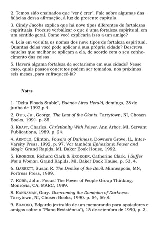 2. Temos sido ensinados que "ver é crer". Fale sobre algumas das
falácias dessa afirmação, à luz do presente capítulo.
3. Cindy Jacobs explica que há nove tipos diferentes de fortalezas
espirituais. Procure verbalizar o que é uma fortaleza espiritual, em
um sentido geral. Como você explicaria isso a um amigo?
4. Leia em voz alta os nomes dos nove tipos de fortaleza espiritual.
Quantas delas você pode aplicar à sua própria cidade? Descreva
aquelas que melhor se aplicam a ela, de acordo com o seu conhecimento das coisas.
5. Haverá alguma fortaleza de sectarismo em sua cidade? Nesse
caso, quais passos concretos podem ser tomados, nos próximos
seis meses, para enfraquecê-la?

Notas
1. "Delta Floods Stable", Buenos Aires Herald, domingo, 28 de
junho de 1992,p.4.
2. OTIS, JR., George. The Last of the Giants. Tarrytown, NI, Chosen
Books, 1991. p. 85.
3. KRAFT, Charles. Christianity With Power. Ann Arbor, MI, Servant
Publications, 1989. p. 24.
4. ARNOLD, Clinton. Powers of Darkness. Downers Grove, IL, InterVarsity Press, 1992. p. 97. Ver também Ephesians: Power and
Magic. Grand Rapids, MI, Baker Book House, 1992.
5. KROEGER, Richard Clark & KROEGER, Catherine Clark. I Suffer
Not a Woman. Grand Rapids, MI, Baker Book House. p. 53, 4.
6. GARRETT, Susan R. The Demise of the Devil. Minneapolis, MN,
Fortress Press, 1989.
7. ROBB, John. Focus! The Power of People Group Thinking.
Monróvia, CA, MARC, 1989.
8. KANNAMAN, Gary. Overcoming the Dominion of Darkness.
Tarrytown, NI, Chosen Books, 1990. p. 54, 56-8.
9. SILVOSO, Edgardo (extraído de um memorando para apoiadores e
amigos sobre o "Plano Resistência"), 15 de setembro de 1990, p. 3.

 