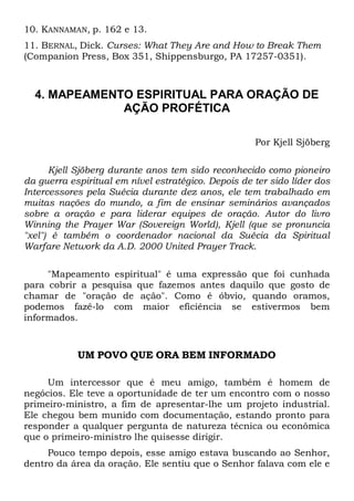 10. KANNAMAN, p. 162 e 13.
11. BERNAL, Dick. Curses: What They Are and How to Break Them
(Companion Press, Box 351, Shippensburgo, PA 17257-0351).

4. MAPEAMENTO ESPIRITUAL PARA ORAÇÃO DE
AÇÃO PROFÉTICA
Por Kjell Sjöberg
Kjell Sjöberg durante anos tem sido reconhecido como pioneiro
da guerra espiritual em nível estratégico. Depois de ter sido líder dos
Intercessores pela Suécia durante dez anos, ele tem trabalhado em
muitas nações do mundo, a fim de ensinar seminários avançados
sobre a oração e para liderar equipes de oração. Autor do livro
Winning the Prayer War (Sovereign World), Kjell (que se pronuncia
"xel") é também o coordenador nacional da Suécia da Spiritual
Warfare Network da A.D. 2000 United Prayer Track.
"Mapeamento espiritual" é uma expressão que foi cunhada
para cobrir a pesquisa que fazemos antes daquilo que gosto de
chamar de "oração de ação". Como é óbvio, quando oramos,
podemos fazê-lo com maior eficiência se estivermos bem
informados.

UM POVO QUE ORA BEM INFORMADO
Um intercessor que é meu amigo, também é homem de
negócios. Ele teve a oportunidade de ter um encontro com o nosso
primeiro-ministro, a fim de apresentar-lhe um projeto industrial.
Ele chegou bem munido com documentação, estando pronto para
responder a qualquer pergunta de natureza técnica ou econômica
que o primeiro-ministro lhe quisesse dirigir.
Pouco tempo depois, esse amigo estava buscando ao Senhor,
dentro da área da oração. Ele sentiu que o Senhor falava com ele e

 