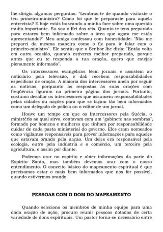 lhe dirigia algumas perguntas: "Lembras-te de quando visitaste o
teu primeiro-ministro? Como foi que te preparaste para aquela
entrevista? E hoje estás buscando a minha face sobre uma questão
muito importante. Eu sou o Rei dos reis. Quanto te tens preparado
para estares bem informado sobre a área que agora me estás
apresentando?" Meu amigo confessou com honestidade: "Não me
preparei da mesma maneira como o fiz para ir falar com o
primeiro-ministro". Ele sentiu que o Senhor lhe dizia: "Então volta
em outra ocasião, quando estiveres melhor preparado, porque
antes que eu te responda a tua oração, quero que estejas
plenamente informado".
Os intercessores evangélicos lêem jornais e assistem ao
noticiário pela televisão, e dali recebem responsabilidades
específicas de oração. A maioria dos intercessores anela por seguir
as notícias, porquanto as respostas às suas orações com
freqüência figuram na primeira página dos jornais. Portanto,
costumo desafiar os intercessores que assumem responsabilidades
pelas cidades ou nações para que se façam tão bem informados
como um delegado de polícia ou o editor de um jornal.
Houve um tempo em que os Intercessores pela Suécia, o
ministério ao qual sirvo, contavam com um "gabinete nas sombras",
formado por homens e mulheres que tinham por responsabilidade
cuidar de cada pasta ministerial do governo. Eles eram nomeados
como vigilantes responsáveis para prover informações para aqueles
que estavam orando pela nação. Um deles era responsável pela
ecologia, outro pela indústria e o comércio, um terceiro pela
agricultura, e assim por diante.
Podemos orar no espírito e obter informações da parte do
Espírito Santo, mas também devemos orar com o nosso
entendimento. O conceito básico do mapeamento espiritual é que
precisamos estar o mais bem informados que nos for possível,
quando estivermos orando.

PESSOAS COM O DOM DO MAPEAMENTO
Quando seleciono os membros de minha equipe para uma
dada oração de ação, procuro reunir pessoas dotadas de certa
variedade de dons espirituais. Um pastor torna-se necessário entre

 