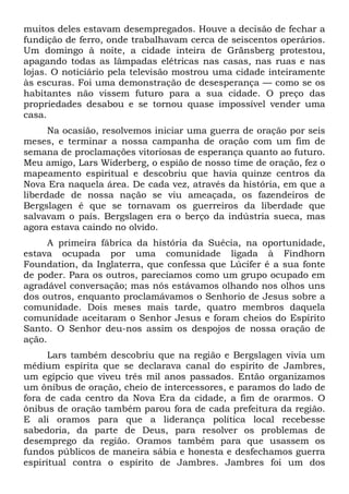 muitos deles estavam desempregados. Houve a decisão de fechar a
fundição de ferro, onde trabalhavam cerca de seiscentos operários.
Um domingo à noite, a cidade inteira de Gränsberg protestou,
apagando todas as lâmpadas elétricas nas casas, nas ruas e nas
lojas. O noticiário pela televisão mostrou uma cidade inteiramente
às escuras. Foi uma demonstração de desesperança — como se os
habitantes não vissem futuro para a sua cidade. O preço das
propriedades desabou e se tornou quase impossível vender uma
casa.
Na ocasião, resolvemos iniciar uma guerra de oração por seis
meses, e terminar a nossa campanha de oração com um fim de
semana de proclamações vitoriosas de esperança quanto ao futuro.
Meu amigo, Lars Widerberg, o espião de nosso time de oração, fez o
mapeamento espiritual e descobriu que havia quinze centros da
Nova Era naquela área. De cada vez, através da história, em que a
liberdade de nossa nação se viu ameaçada, os fazendeiros de
Bergslagen é que se tornavam os guerreiros da liberdade que
salvavam o país. Bergslagen era o berço da indústria sueca, mas
agora estava caindo no olvido.
A primeira fábrica da história da Suécia, na oportunidade,
estava ocupada por uma comunidade ligada à Findhorn
Foundation, da Inglaterra, que confessa que Lúcifer é a sua fonte
de poder. Para os outros, parecíamos como um grupo ocupado em
agradável conversação; mas nós estávamos olhando nos olhos uns
dos outros, enquanto proclamávamos o Senhorio de Jesus sobre a
comunidade. Dois meses mais tarde, quatro membros daquela
comunidade aceitaram o Senhor Jesus e foram cheios do Espírito
Santo. O Senhor deu-nos assim os despojos de nossa oração de
ação.
Lars também descobriu que na região e Bergslagen vivia um
médium espírita que se declarava canal do espírito de Jambres,
um egípcio que viveu três mil anos passados. Então organizamos
um ônibus de oração, cheio de intercessores, e paramos do lado de
fora de cada centro da Nova Era da cidade, a fim de orarmos. O
ônibus de oração também parou fora de cada prefeitura da região.
E ali oramos para que a liderança política local recebesse
sabedoria, da parte de Deus, para resolver os problemas de
desemprego da região. Oramos também para que usassem os
fundos públicos de maneira sábia e honesta e desfechamos guerra
espiritual contra o espírito de Jambres. Jambres foi um dos

 