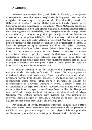 A Aplicação
Adicionamos a seção final, intitulada "Aplicação", para ajudar
a responder uma das mais freqüentes indagações que me são
dirigidas: Como é que um pastor de Pumphandle, estado de
Nebraska, que não é um Kjel Sjöberg ou uma Cindy Jacobs, pode
ficar preparando mapeamento espiritual? Mark McGregor ajusta-se
a essa descrição. Ele é um crente dedicado, embora nunca tenha
sido consagrado ao ministério, um programador de computador
que trabalha por tempo integral, e que deseja servir ao Senhor ao
máximo de suas potencialidades. Ele é o único contribuinte para
este volume que não está afiliado à Spiritual Warfare Network. A
fim de mapear a sua cidade de Seattle, ele simplesmente tomou a
lista de perguntas que aparece no livro de John Dawson,
Reconquiste Sua Cidade Para Deus (Editora Betânia), e escavou os
informes necessários consultando livros e outros recursos
disponíveis para o público, como bibliotecas, prefeituras ou
sociedades históricas. Não estamos dizendo isto para diminuir
Mark, mas se ele pôde fazer isso, você também poderá fazê-lo. Leia
o capítulo escrito por ele para obter a idéia geral do tipo de
informações que se fazem necessárias.
O simples recolhimento de informes é um passo essencial,
embora ainda não seja suficiente. É nessa altura que pessoas
dotadas de dons espirituais específicos, experiência e maturidade,
precisam entrar. Uma dessas pessoas é Bev Klopp, que há anos é
reconhecida como uma intercessora e membro da equipe de
intercessores da Spiritual Warfare Network. Usando o dom de
discernimento de espíritos que ela recebeu, juntamente com anos
de experiência no campo da oração em favor de Seattle, Bev provê
um modelo de interpretação de informes e de identificação de alvos.
Quando você estiver pronto para passar do recolhimento de
informes para o campo de batalha, certifique-se de que conta com
alguns crentes como Bev Klopp em sua equipe.
No capítulo anterior, respiguei informes daquilo que outros
têm dito neste livro, reunindo um instrumento de mapeamento
espiritual que pudemos sugerir, e que alguns leitores poderão
sentir ser útil, ao entrarem nessa produtiva área do ministério.

 