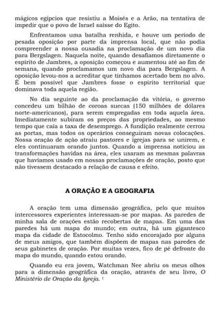 mágicos egípcios que resistiu a Moisés e a Arão, na tentativa de
impedir que o povo de Israel saísse do Egito.
Enfrentamos uma batalha renhida, e houve um período de
pesada oposição por parte da imprensa local, que não podia
compreender a nossa ousadia na proclamação de um novo dia
para Bergslagen. Naquela noite, quando desafiamos diretamente o
espírito de Jambres, a oposição começou e aumentou até ao fim de
semana, quando proclamamos um novo dia para Bergslagen. A
oposição levou-nos a acreditar que tínhamos acertado bem no alvo.
É bem possível que Jambres fosse o espírito territorial que
dominava toda aquela região.
No dia seguinte ao da proclamação da vitória, o governo
concedeu um bilhão de coroas suecas (150 milhões de dólares
norte-americanos), para serem empregadas em toda aquela área.
Imediatamente subiram os preços das propriedades, ao mesmo
tempo que caía a taxa de desemprego. A fundição realmente cerrou
as portas, mas todos os operários conseguiram novas colocações.
Nossa oração de ação atraiu pastores e igrejas para se unirem, e
eles continuaram orando juntos. Quando a imprensa noticiou as
transformações havidas na área, eles usaram as mesmas palavras
que havíamos usado em nossas proclamações de oração, posto que
não tivessem destacado a relação de causa e efeito.

A ORAÇÃO E A GEOGRAFIA
A oração tem uma dimensão geográfica, pelo que muitos
intercessores experientes interessam-se por mapas. As paredes de
minha sala de orações estão recobertas de mapas. Em uma das
paredes há um mapa do mundo; em outra, há um gigantesco
mapa da cidade de Estocolmo. Tenho sido encorajado por alguns
de meus amigos, que também dispõem de mapas nas paredes de
seus gabinetes de oração. Por muitas vezes, fico de pé defronte do
mapa do mundo, quando estou orando.
Quando eu era jovem, Watchman Nee abriu os meus olhos
para a dimensão geográfica da oração, através de seu livro, O
Ministério de Oração da Igreja. 1

 