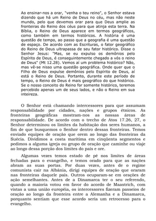 Ao ensinar-nos a orar, "venha o teu reino", o Senhor estava
dizendo que há um Reino de Deus no céu, mas não neste
mundo, pelo que devemos orar para que Deus amplie as
fronteiras do Reino dos céus para que atinja esta terra. Na
Bíblia, o Reino de Deus aparece em termos geográficos,
como também em termos históricos. A história é uma
questão de tempo, ao passo que a geografia é uma questão
de espaço. De acordo com as Escrituras, o fator geográfico
do Reino de Deus ultrapassa de seu fator histórico. Disse o
Senhor Jesus: "Mas, se eu expulso os demônios pelo
Espírito de Deus, é conseguintemente chegado a vós o reino
de Deus" (Mt 12.28). Vemos aí um problema histórico? Não,
mas vê-se nisso uma questão geográfica. Onde quer que o
Filho de Deus expulse demônios pelo Espírito de Deus, aí
está o Reino de Deus. Portanto, durante este período de
tempo, o Reino de Deus é mais geográfico do que histórico.
Se o nosso conceito do Reino for somente histórico, teremos
percebido apenas um de seus lados, e não o Reino em sua
inteireza.

O Senhor está chamando intercessores para que assumam
responsabilidade por cidades, nações e grupos étnicos. As
fronteiras geográficas mostram-nos as nossas áreas de
responsabilidade. De acordo com o trecho de Atos 17.26, 27, o
Senhor determinou os limites da habitação dos seres humanos, a
fim de que busquemos o Senhor dentro dessas fronteiras. Temos
enviado equipes de oração que orem ao longo das fronteiras da
Suécia. Dividimos a costa marítima em cinqüenta segmentos e
pedimos a alguma igreja ou grupo de oração que caminhe ou viaje
ao longo dessa porção dos limites do país e ore.
Algumas vezes temos estado de pé nos limites de áreas
fechadas para o evangelho, e temos orado para que as nações
abram as suas portas. Por duas vezes, antes de o regime
comunista cair na Albânia, dirigi equipes de oração que oraram
nas fronteiras daquele país. Outros ocuparam-se em orações de
ação semelhantes. Antes de a Dinamarca ter o seu referendo,
quando a maioria votou em favor do acordo de Maastrich, com
vistas a uma união européia, os intercessores fizeram passeios de
oração ao longo da fronteira entre a Alemanha e a Dinamarca,
porquanto sentiam que esse acordo seria um retrocesso para o
evangelho.

 