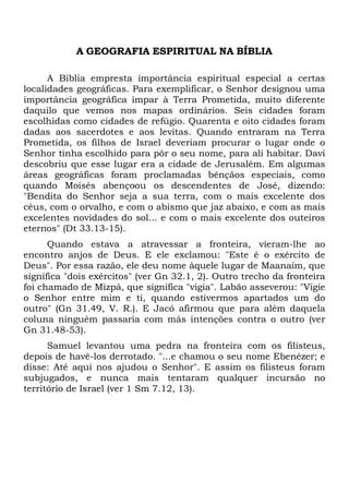 A GEOGRAFIA ESPIRITUAL NA BÍBLIA
A Bíblia empresta importância espiritual especial a certas
localidades geográficas. Para exemplificar, o Senhor designou uma
importância geográfica ímpar à Terra Prometida, muito diferente
daquilo que vemos nos mapas ordinários. Seis cidades foram
escolhidas como cidades de refúgio. Quarenta e oito cidades foram
dadas aos sacerdotes e aos levitas. Quando entraram na Terra
Prometida, os filhos de Israel deveriam procurar o lugar onde o
Senhor tinha escolhido para pôr o seu nome, para ali habitar. Davi
descobriu que esse lugar era a cidade de Jerusalém. Em algumas
áreas geográficas foram proclamadas bênçãos especiais, como
quando Moisés abençoou os descendentes de José, dizendo:
"Bendita do Senhor seja a sua terra, com o mais excelente dos
céus, com o orvalho, e com o abismo que jaz abaixo, e com as mais
excelentes novidades do sol... e com o mais excelente dos outeiros
eternos" (Dt 33.13-15).
Quando estava a atravessar a fronteira, vieram-lhe ao
encontro anjos de Deus. E ele exclamou: "Este é o exército de
Deus". Por essa razão, ele deu nome àquele lugar de Maanaim, que
significa "dois exércitos" (ver Gn 32.1, 2). Outro trecho da fronteira
foi chamado de Mizpá, que significa "vigia". Labão asseverou: "Vigie
o Senhor entre mim e ti, quando estivermos apartados um do
outro" (Gn 31.49, V. R.). E Jacó afirmou que para além daquela
coluna ninguém passaria com más intenções contra o outro (ver
Gn 31.48-53).
Samuel levantou uma pedra na fronteira com os filisteus,
depois de havê-los derrotado. "...e chamou o seu nome Ebenézer; e
disse: Até aqui nos ajudou o Senhor". E assim os filisteus foram
subjugados, e nunca mais tentaram qualquer incursão no
território de Israel (ver 1 Sm 7.12, 13).

 