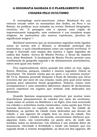 A GEOGRAFIA SAGRADA E O PLANEJAMENTO DE
CIDADES PELO OCULTISMO
O antropólogo norte-americano Johan Reinhard fez um
extenso estudo sobre as montanhas dos Andes, no Peru e na
Bolívia. Ao publicar seus achados na revista National Geographic,
concluiu ele: "A paisagem não é apenas uma região de
impressionante topografia, mas realmente é um complexo mapa
religioso. As montanhas são marcos espirituais, prenhes de
significação mágica".2
Reinhard asseverou que as montanhas sagradas estão ligadas
umas às outras sob o Illimani, a divindade principal das
montanhas, o qual classificaríamos como um espírito territorial. O
artigo é ilustrado com mapas dos montes e lagos sagrados da
cadeia dos Andes. Acerca de Machu Picchu, o berço do império
inca, disse Reinhard: "A localização de Machu Picchu permite uma
combinação de geografia sagrada e de alinhamentos astronômicos,
talvez sem igual nos Andes".3
Fico espiritualmente alerta quando leio sobre os rios, lagos,
fontes, florestas, parques, cidades e montes sagrados. Dizem as
Escrituras: "Os montes trarão paz ao povo, e os outeiros justiça"
(Sl 72.3). Satanás pretende bloquear o fluxo de bênçãos que Deus
tenciona dar por meio de sua criação, razão pela qual atrai tantas
pessoas para adorarem locais geográficos. Todavia, temos visto
irrompimentos e uma atmosfera diferentes, depois de declararmos
guerra espiritual em lugares que tenham sido dedicados aos
demônios.
Quando fazemos mapeamento espiritual, por muitas vezes
descobrimos planejamentos de cidades por meio do ocultismo,
cujas raízes se acham na Babilônia e no Egito. Isso está ocorrendo
em cidades e subúrbios recém construídos, como aquilo que Víctor
Lorenzo descreveu no capítulo sete deste livro. Na cidade de
Babilônia, os portões da cidade eram dedicados aos deuses da
cidade, e um zigurate foi erigido bem no meio da cidade. Em
muitas capitais e cidades no mundo, encontramos obeliscos que,
algumas vezes, são construídos no ponto zero, de onde são
medidas todas as distâncias. Um obelisco é um símbolo fálico da
maçonaria, vinculado à fertilidade e tendo um formato que era
sagrado desde a remota Antigüidade, ao deus-sol dos egípcios, Rá

 