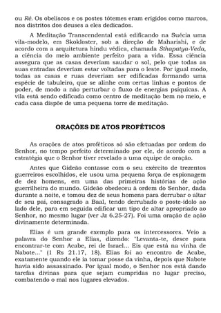 ou Ré. Os obeliscos e os postes tótemes eram erigidos como marcos,
nos distritos dos deuses a eles dedicados.
A Meditação Transcendental está edificando na Suécia uma
vila-modelo, em Skokloster, sob a direção de Maharishi, e de
acordo com a arquitetura hindu védica, chamada Sthapatya-Veda,
a ciência do meio ambiente perfeito para a vida. Essa ciência
assegura que as casas deveriam saudar o sol, pelo que todas as
suas entradas deveriam estar voltadas para o leste. Por igual modo,
todas as casas e ruas deveriam ser edificadas formando uma
espécie de tabuleiro, que se alinhe com certas linhas e pontos de
poder, de modo a não perturbar o fluxo de energias psíquicas. A
vila está sendo edificada como centro de meditação bem no meio, e
cada casa dispõe de uma pequena torre de meditação.

ORAÇÕES DE ATOS PROFÉTICOS
As orações de atos proféticos só são efetuadas por ordem do
Senhor, no tempo perfeito determinado por ele, de acordo com a
estratégia que o Senhor tiver revelado a uma equipe de oração.
Antes que Gideão contasse com o seu exército de trezentos
guerreiros escolhidos, ele usou uma pequena força de espionagem
de dez homens, em uma das primeiras histórias de ação
guerrilheira do mundo. Gideão obedeceu à ordem do Senhor, dada
durante a noite, e tomou dez de seus homens para derrubar o altar
de seu pai, consagrado a Baal, tendo derrubado o poste-ídolo ao
lado dele, para em seguida edificar um tipo de altar apropriado ao
Senhor, no mesmo lugar (ver Jz 6.25-27). Foi uma oração de ação
divinamente determinada.
Elias é um grande exemplo para os intercessores. Veio a
palavra do Senhor a Elias, dizendo: "Levanta-te, desce para
encontrar-te com Acabe, rei de Israel... Eis que está na vinha de
Nabote..." (1 Rs 21.17, 18). Elias foi ao encontro de Acabe,
exatamente quando ele ia tomar posse da vinha, depois que Nabote
havia sido assassinado. Por igual modo, o Senhor nos está dando
tarefas divinas para que sejam cumpridas no lugar preciso,
combatendo o mal nos lugares elevados.

 