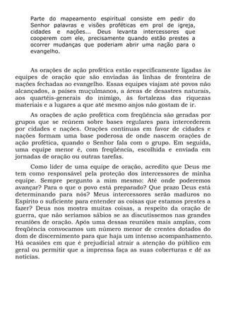Parte do mapeamento espiritual consiste em pedir do
Senhor palavras e visões proféticas em prol de igreja,
cidades e nações... Deus levanta intercessores que
cooperem com ele, precisamente quando estão prestes a
ocorrer mudanças que poderiam abrir uma nação para o
evangelho.

As orações de ação profética estão especificamente ligadas às
equipes de oração que são enviadas às linhas de fronteira de
nações fechadas ao evangelho. Essas equipes viajam até povos não
alcançados, a países muçulmanos, a áreas de desastres naturais,
aos quartéis-generais do inimigo, às fortalezas das riquezas
materiais e a lugares a que até mesmo anjos não gostam de ir.
As orações de ação profética com freqüência são geradas por
grupos que se reúnem sobre bases regulares para intercederem
por cidades e nações. Orações contínuas em favor de cidades e
nações formam uma base poderosa de onde nascem orações de
ação profética, quando o Senhor fala com o grupo. Em seguida,
uma equipe menor é, com freqüência, escolhida e enviada em
jornadas de oração ou outras tarefas.
Como líder de uma equipe de oração, acredito que Deus me
tem como responsável pela proteção dos intercessores de minha
equipe. Sempre pergunto a mim mesmo: Até onde poderemos
avançar? Para o que o povo está preparado? Que prazo Deus está
determinando para nós? Meus intercessores serão maduros no
Espírito o suficiente para entender as coisas que estamos prestes a
fazer? Deus nos mostra muitas coisas, a respeito da oração de
guerra, que não seríamos sábios se as discutíssemos nas grandes
reuniões de oração. Após uma dessas reuniões mais amplas, com
freqüência convocamos um número menor de crentes dotados do
dom de discernimento para que haja um intenso acompanhamento.
Há ocasiões em que é prejudicial atrair a atenção do público em
geral ou permitir que a imprensa faça as suas coberturas e dê as
notícias.

 