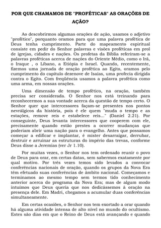 POR QUE CHAMAMOS DE "PROFÉTICAS" AS ORAÇÕES DE
AÇÃO?
Ao descobrirmos algumas orações de ação, usamos o adjetivo
"profético", porquanto oramos para que uma palavra profética de
Deus tenha cumprimento. Parte do mapeamento espiritual
consiste em pedir do Senhor palavras e visões proféticas em prol
de igrejas, cidades e nações. Os profetas da Bíblia referiram-se a
palavras proféticas acerca de nações do Oriente Médio, como o Irã,
o Iraque , o Líbano, a Etiópia e Israel. Quando, recentemente,
fizemos uma jornada de oração profética ao Egito, oramos pelo
cumprimento do capítulo dezenove de Isaías, uma profecia dirigida
contra o Egito. Com freqüência usamos a palavra profética como
uma arma, em nossas orações.
Uma dimensão de tempo profético, na oração, também
precisa ser considerada. O Senhor nos está treinando para
reconhecermos a sua vontade acerca da questão de tempo certo. O
Senhor quer que intercessores façam-se presentes nos pontos
nevrálgicos da história, pois é ele quem "muda o tempo e as
estações, remove reis e estabelece reis..." (Daniel 2.21). Por
conseguinte, Deus levanta intercessores que cooperem com ele,
precisamente quando estão prestes a ocorrer mudanças que
poderiam abrir uma nação para o evangelho. Antes que possamos
começar a edificar e implantar, é mister desarraigar, derrubar,
destruir e arruinar as estruturas do império das trevas, conforme
Deus disse a Jeremias (ver Jr 1.10).
Por muitas vezes, o Senhor nos tem ordenado reunir o povo
de Deus para orar, em certas datas, sem sabermos exatamente por
qual motivo. Por três vezes temos sido levados a convocar
conferências nacionais de oração, quando os grupos da Nova Era
têm efetuado suas conferências de âmbito nacional. Começamos e
terminamos ao mesmo tempo sem termos tido conhecimento
anterior acerca do programa da Nova Era; mas de algum modo
intuímos que Deus queria que nos dedicássemos à oração na
presença dele. Em Madri, chegamos a acumular duas conferências
simultaneamente.
Em certas ocasiões, o Senhor nos tem exortado a orar quando
há alguma atividade intensa de alto nível no mundo do ocultismo.
Estes são dias em que o Reino de Deus está avançando e quando

 