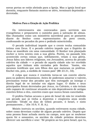 novas portas se estão abrindo para a Igreja. Mas a igreja local que
dormita, enquanto Satanás mostra-se ativo, terminará deprimida e
derrotada.

Motivos Para a Oração de Ação Profética
Os intercessores são convocados para servirem aos
evangelistas e prepararem o caminho para a salvação de almas.
São chamados como um ministério sacerdotal para se postarem
diante do Senhor como representantes do povo crente,
confessando os pecados do povo e pedindo misericórdia.
O pecado individual impede que o crente tenha comunhão
íntima com Deus. E o pecado coletivo impede que o Espírito de
Deus se manifeste em uma comunidade. O Senhor tem planejado
encher a terra inteira com a sua glória. Porém, no passado têm
acontecido certas coisas que, infelizmente, velam a sua glória.
Jesus falou aos líderes religiosos, em Jerusalém, acerca do pecado
coletivo da cidade — o pecado de aquela cidade não ter recebido
aqueles que tinham sido enviados pelo Senhor. "Assim, vós
mesmos testificais que sois filhos dos que mataram os profetas.
Enchei vós, pois, a medida de vossos pais" (Mt 23.31, 32).
A culpa que nunca é resolvida torna-se um convite aberto
para os poderes demoníacos. Antes de podermos amarrar o valente,
precisamos tratar dos pecados que têm outorgado ao inimigo o
direito legal de se instalar em algum lugar. O diabo e seus
principados foram derrotados por Jesus, no Calvário, e não teriam
sido capazes de continuar atuando se não dependessem de antigos
convites feitos a eles, convites esses que nunca foram cancelados.
O profeta Oséias acusou o povo de Israel de não ter resolvido
um pecado que já vinha a duzentos e cinqüenta anos sendo
cometido: "Desde os dias de Gibeá pecaste, ó Israel, e nisto
permaneceste..." (Os 10.9, V. R. A.).
Moisés instruiu os anciãos, quando estivessem numa cidade,
sobre como deveriam cuidar de algum pecado coletivo. Depois que
uma pessoa fosse achada morta no campo, sem que se soubesse
quem foi o assassino, os anciãos da cidade próxima deveriam
oferecer um sacrifício e orar: "Sê propício ao teu povo Israel, que tu,

 
