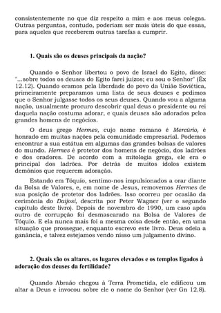 consistentemente no que diz respeito a mim e aos meus colegas.
Outras perguntas, contudo, poderiam ser mais úteis do que essas,
para aqueles que receberem outras tarefas a cumprir.

1. Quais são os deuses principais da nação?
Quando o Senhor libertou o povo de Israel do Egito, disse:
"...sobre todos os deuses do Egito farei juízos; eu sou o Senhor" (Êx
12.12). Quando oramos pela liberdade do povo da União Soviética,
primeiramente preparamos uma lista de seus deuses e pedimos
que o Senhor julgasse todos os seus deuses. Quando vou a alguma
nação, usualmente procuro descobrir qual deus o presidente ou rei
daquela nação costuma adorar, e quais deuses são adorados pelos
grandes homens de negócios.
O deus grego Hermes, cujo nome romano é Mercúrio, é
honrado em muitas nações pela comunidade empresarial. Podemos
encontrar a sua estátua em algumas das grandes bolsas de valores
do mundo. Hermes é protetor dos homens de negócio, dos ladrões
e dos oradores. De acordo com a mitologia grega, ele era o
principal dos ladrões. Por detrás de muitos ídolos existem
demônios que requerem adoração.
Estando em Tóquio, sentimo-nos impulsionados a orar diante
da Bolsa de Valores, e, em nome de Jesus, removemos Hermes de
sua posição de protetor dos ladrões. Isso ocorreu por ocasião da
cerimônia do Daijosi, descrita por Peter Wagner (ver o segundo
capítulo deste livro). Depois de novembro de 1990, um caso após
outro de corrupção foi desmascarado na Bolsa de Valores de
Tóquio. E ela nunca mais foi a mesma coisa desde então, em uma
situação que prossegue, enquanto escrevo este livro. Deus odeia a
ganância, e talvez estejamos vendo nisso um julgamento divino.

2. Quais são os altares, os lugares elevados e os templos ligados à
adoração dos deuses da fertilidade?
Quando Abraão chegou à Terra Prometida, ele edificou um
altar a Deus e invocou sobre ele o nome do Senhor (ver Gn 12.8).

 