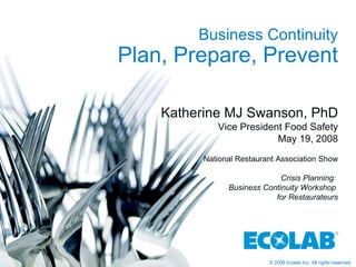 Business Continuity Plan, Prepare, Prevent Katherine MJ Swanson, PhD Vice President Food Safety May 19, 2008 National Restaurant Association Show Crisis Planning:  Business Continuity Workshop  for Restaurateurs 