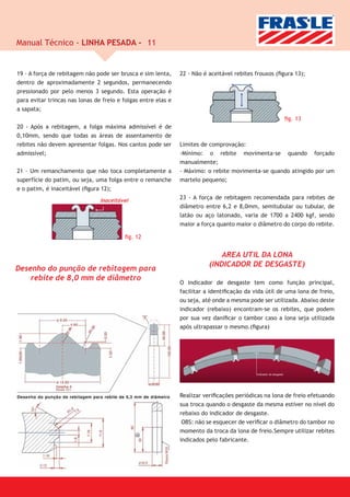 Manual Técnico - LINHA PESADA - 11


19 - A força de rebitagem não pode ser brusca e sim lenta,     22 - Não é aceitável rebites frouxos (ﬁgura 13);
dentro de aproximadamente 2 segundos, permanecendo
pressionado por pelo menos 3 segundo. Esta operação é
para evitar trincas nas lonas de freio e folgas entre elas e
a sapata;
                                                                                                       ﬁg. 13
20 - Após a rebitagem, a folga máxima admissível é de
0,10mm, sendo que todas as áreas de assentamento de
rebites não devem apresentar folgas. Nos cantos pode ser       Limites de comprovação:
admissível;                                                    -Mínimo: o rebite movimenta-se quando forçado
                                                               manualmente;
21 - Um remanchamento que não toca completamente a             - Máximo: o rebite movimenta-se quando atingido por um
superfície do patim, ou seja, uma folga entre o remanche       martelo pequeno;
e o patim, é inaceitável (ﬁgura 12);
                                Inaceitável
                                                               23 - A força de rebitagem recomendada para rebites de
                                                               diâmetro entre 6,2 e 8,0mm, semitubular ou tubular, de
                                                               latão ou aço latonado, varia de 1700 a 2400 kgf, sendo
                                                               maior a força quanto maior o diâmetro do corpo do rebite.

                                         ﬁg. 12


                                                                              AREA UTIL DA LONA
                                                                          (INDICADOR DE DESGASTE)
Desenho do punção de rebitagem para
    rebite de 8,0 mm de diâmetro
                                                               O indicador de desgaste tem como função principal,
                                                               facilitar a identiﬁcação da vida útil de uma lona de freio,
                                                               ou seja, até onde a mesma pode ser utilizada. Abaixo deste
                                                               indicador (rebaixo) encontram-se os rebites, que podem
                                                               por sua vez daniﬁcar o tambor caso a lona seja utilizada
                                                               após ultrapassar o mesmo.(ﬁgura)




                                                               Realizar veriﬁcações periódicas na lona de freio efetuando
                                                               sua troca quando o desgaste da mesma estiver no nível do
                                                               rebaixo do indicador de desgaste.
                                                                OBS: não se esquecer de veriﬁcar o diâmetro do tambor no
                                                               momento da troca da lona de freio.Sempre utilizar rebites
                                                               indicados pelo fabricante.
 
