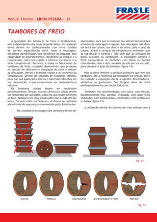 Manual Técnico - LINHA PESADA - 12


TAMBORES DE FREIO
   A qualidade dos tambores de freio é fundamental,         observados, para que os mesmos não sofram deformações
pois o desempenho das lonas depende deles. Os tambores      oriundas de estocagem irregular. Sua estocagem não deve
novos devem ser confeccionados com ferro fundido            ser feita em coluna, um dentro do outro, pois o peso da
de correta especiﬁcação (fácil fusão e moldagem,            coluna, aliado à variação da temperatura ambiente (que
excelente usinabilidade, boa resistência ao desgaste, boa   os faz dilatar e contrair), fará com que as unidades de
capacidade de amortecimento, resistência ao choque e à      baixo ovalizem ou coniﬁquem. A estocagem correta é
compressão), para que resista a esforços mecânicos e a      feita colocando-se os tambores com bocas ou fundos
altas temperaturas. Portanto, a todos os fabricantes de     coincidentes, dois a dois, isolados do solo por um estrado,
tambores de freio, compete desenvolver seus produtos        para prevenir a ação da umidade (ﬁgura 14).
no sentido de favorecer a dissipação do calor e reduzir
as dilatações, devido a pressões radiais e ao aumento da       Não se deve remover a película protetora que vem nos
temperatura. Devem ser oriundos de fundições idôneas,       tambores, até o momento da montagem no veículo. Deve
para que não apareçam escórias e materiais estranhos em     ser evitada a exposição direta a agentes deformadores,
sua composição, o que compromete seu desempenho e           oxidantes ou gordurosos. Sua limpeza deve ser feita
vida útil.                                                  preferencialmente com álcool industrial.
   Os tambores usados devem ser reusinados
periodicamente. Trincas, ﬁssuras térmicas e sulcos devem       Tambores não recomendados: com sulco, com trincas,
ser removidos por usinagem, toda vez que sejam sensíveis    excessivamente ﬁno, partido, ovalizado, com superfícies
ao tato. Tambores em mau estado abreviam a vida útil das    onduladas, com pontos duros, coniﬁcado e com centro alto
lonas. Por outro lado, os tambores só devem ser usinados    ou baixo (ﬁgura 15).
até o limite de segurança recomendado pelos fabricantes.
                                                               A utilização normal do sistema de freio sempre leva a
       Os cuidados na estocagem dos tambores devem ser




                                                                                                           ﬁg. 14




          SULCOS                TRINCAS              RACHADURAS        EXCESSIVAMENTE FINO           PARTIDO

                                                                                                             ﬁg. 15
 