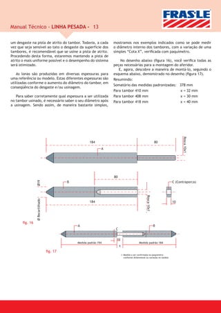 Manual Técnico - LINHA PESADA - 13

um desgaste na pista de atrito do tambor. Todavia, a cada    mostramos nos exemplos indicados como se pode medir
vez que seja sensível ao tato o desgaste da superfície dos   o diâmetro interno dos tambores, com a variação de uma
tambores, é recomendável que se usine a pista de atrito.     simples “Cota X”, veriﬁcada com paquímetro.
Procedendo desta forma, estaremos mantendo a pista de
atrito o mais uniforme possível e o desempenho do sistema        No desenho abaixo (ﬁgura 16), você veriﬁca todas as
será otimizado.                                              peças necessárias para a montagem do aferidor.
                                                                E, agora, descobre a maneira de montá-lo, seguindo o
    As lonas são produzidas em diversas espessuras para      esquema abaixo, demonstrado no desenho (ﬁgura 17).
uma referência ou modelo. Estas diferentes espessuras são    Resumindo:
utilizadas conforme o aumento do diâmetro do tambor, em
                                                             Somatório das medidas padronizadas: 378 mm
conseqüência do desgaste e/ou usinagem.
                                                             Para tambor 410 mm                    x = 32 mm
   Para saber corretamente qual espessura a ser utilizada    Para tambor 408 mm                    x = 30 mm
no tambor usinado, é necessário saber o seu diâmetro após    Para tambor 418 mm                    x = 40 mm
a usinagem. Sendo assim, de maneira bastante simples,




       ﬁg. 16




                     ﬁg. 17
 