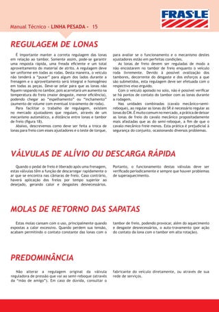 Manual Técnico - LINHA PESADA - 15


REGULAGEM DE LONAS
   É importante manter a correta regulagem das lonas          para avaliar se o funcionamento e o mecanismo destes
em relação ao tambor. Somente assim, pode-se garantir         ajustadores estão em perfeitas condições.
uma resposta rápida, uma freada eﬁciente e um total              As lonas de freio devem ser reguladas de modo a
aproveitamento do material de atrito. A regulagem deve        não encostarem no tambor de freio enquanto o veículo
ser uniforme em todas as rodas. Desta maneira, o veículo      roda livremente. Devido à possível ovalização dos
não tenderá a “puxar” para algum dos lados durante a          tambores, decorrente do desgaste e dos esforços a que
frenagem e o aproveitamento será integral e homogêneo         são submetidos, esta regulagem deve ser efetuada com o
em todas as peças. Deve-se zelar para que as lonas não        respectivo eixo erguido.
ﬁquem raspando no tambor, pois acarretará um aumento na          Com o veículo apoiado no solo, não é possível veriﬁcar
temperatura do freio (maior desgaste, menor eﬁciência),       se há pontos de contato do tambor com as lonas durante
podendo chegar ao “espelhamento” ou “inchamento”              a rodagem.
(aumento de volume com eventual travamento de roda).             Nas unidades combinadas (cavalo mecânico+semi-
   Para facilitar o trabalho de regulagem, existem            reboque), ao regular as lonas do SR é necessário regular as
no mercado ajustadores que regulam, através de um             lonas do CM. É muito comum no mercado, a prática de deixar
mecanismo automático, a distância entre lonas e tambor        as lonas de freio do cavalo mecânico propositadamente
de freio (ﬁgura 18).                                          mais afastadas que as do semi-reboque, a ﬁm de que o
   Abaixo, descrevemos como deve ser feita a troca de         cavalo mecânico freie menos. Esta prática é prejudicial à
lonas para freio com esses ajustadores e o teste de torque,   segurança do conjunto, ocasionando diversos problemas.




VÁLVULAS DE ALÍVIO OU DESCARGA RÁPIDA
   Quando o pedal de freio é liberado após uma frenagem,      Portanto, o funcionamento destas válvulas deve ser
estas válvulas têm a função de descarregar rapidamente o      veriﬁcado periodicamente e sempre que houver problemas
ar que se encontra nas câmaras de freio. Caso contrário,      de superaquecimento.
haverá aplicação dos freios por tempo superior ao
desejado, gerando calor e desgastes desnecessários.




MOLAS DE RETORNO DAS SAPATAS
   Estas molas cansam com o uso, principalmente quando        tambor de freio, podendo provocar, além do aquecimento
expostas a calor excessivo. Quando perdem sua tensão,         e desgaste desnecessários, o auto-travamento (por ação
acabam permitindo o contato constante das lonas com o         do contato da lona com o tambor em alta rotação).




PREDOMINÂNCIA
   Não alterar a regulagem original da válvula                fabricante do veículo diretamente, ou através de sua
reguladora de pressão que vai ao semi-reboque (através        rede de serviços.
da “mão de amigo”). Em caso de dúvida, consultar o
 