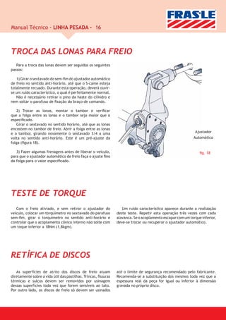 Manual Técnico - LINHA PESADA - 16



TROCA DAS LONAS PARA FREIO
   Para a troca das lonas devem ser seguidos os seguintes
passos:

   1) Girar o sextavado do sem-ﬁm do ajustador automático
de freio no sentido anti-horário, até que o S-came esteja
totalmente recuado. Durante esta operação, deverá ouvir-
se um ruído característico, o qual é perfeitamente normal.
   Não é necessário retirar o pino da haste do cilindro e
nem soltar o parafuso de ﬁxação do braço de comando.

   2) Trocar as lonas, montar o tambor e veriﬁcar
que a folga entre as lonas e o tambor seja maior que o
especiﬁcado.
   Girar o sextavado no sentido horário, até que as lonas
encostem no tambor de freio. Abrir a folga entre as lonas
e o tambor, girando novamente o sextavado 3/4 a uma                                                          Ajustador
volta no sentido anti-horário. Este é um pré-ajuste da                                                      Automático
folga (ﬁgura 18).

   3) Fazer algumas frenagens antes de Iiberar o veículo,                                                       ﬁg. 18
para que o ajustador automático de freio faça o ajuste ﬁno
da folga para o valor especiﬁcado.




TESTE DE TORQUE
   Com o freio aliviado, e sem retirar o ajustador do              Um ruído característico aparece durante a realização
veículo, colocar um torquímetro no sextavado do parafuso        deste teste. Repetir esta operação três vezes com cada
sem-ﬁm, girar o torquímetro no sentido anti-horário e           alavanca. Se o acoplamento escapar com um torque inferior,
controlar que o acoplamento cônico interno não solte com        deve-se trocar ou recuperar o ajustador automático.
um toque inferior a 18Nm (1,8kgm).




RETÍFICA DE DISCOS
   As superfícies de atrito dos discos de freio atuam           até o limite de segurança recomendado pelo fabricante.
diretamente sobre a vida útil das pastilhas. Trincas, ﬁssuras   Recomenda-se a substituição dos mesmos toda vez que a
térmicas e sulcos devem ser removidos por usinagem              espessura real da peça for igual ou inferior à dimensão
dessas superfícies toda vez que forem sensíveis ao tato.        gravada no próprio disco.
Por outro lado, os discos de freio só devem ser usinados
 