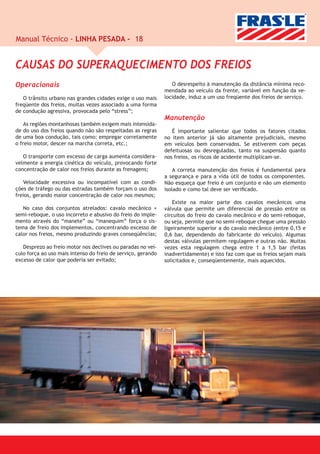 Manual Técnico - LINHA PESADA - 18


CAUSAS DO SUPERAQUECIMENTO DOS FREIOS
Operacionais                                                     O desrespeito à manutenção da distância mínima reco-
                                                              mendada ao veículo da frente, variável em função da ve-
   O trânsito urbano nas grandes cidades exige o uso mais     locidade, induz a um uso freqüente dos freios de serviço.
freqüente dos freios, muitas vezes associado a uma forma
de condução agressiva, provocada pelo “stress”;
                                                              Manutenção
    As regiões montanhosas também exigem mais intensida-
de do uso dos freios quando não são respeitadas as regras        É importante salientar que todos os fatores citados
de uma boa condução, tais como: empregar corretamente         no item anterior já são altamente prejudiciais, mesmo
o freio motor, descer na marcha correta, etc.;                em veículos bem conservados. Se estiverem com peças
                                                              defeituosas ou desreguladas, tanto na suspensão quanto
   O transporte com excesso de carga aumenta considera-       nos freios, os riscos de acidente multiplicam-se.
velmente a energia cinética do veículo, provocando forte
concentração de calor nos freios durante as frenagens;            A correta manutenção dos freios é fundamental para
                                                              a segurança e para a vida útil de todos os componentes.
   Velocidade excessiva ou incompatível com as condi-         Não esqueça que freio é um conjunto e não um elemento
ções de tráfego ou das estradas também forçam o uso dos       isolado e como tal deve ser veriﬁcado.
freios, gerando maior concentração de calor nos mesmos;
                                                                  Existe na maior parte dos cavalos mecânicos uma
   No caso dos conjuntos atrelados: cavalo mecânico +         válvula que permite um diferencial de pressão entre os
semi-reboque, o uso incorreto e abusivo do freio do imple-    circuitos do freio do cavalo mecânico e do semi-reboque,
mento através do “manete” ou “manequim” força o sis-          ou seja, permite que no semi-reboque chegue uma pressão
tema de freio dos implementos, concentrando excesso de        ligeiramente superior a do cavalo mecânico (entre 0,15 e
calor nos freios, mesmo produzindo graves conseqüências;      0,6 bar, dependendo do fabricante do veículo). Algumas
                                                              destas válvulas permitem regulagem e outras não. Muitas
   Desprezo ao freio motor nos declives ou paradas no veí-    vezes esta regulagem chega entre 1 a 1,5 bar (feitas
culo força ao uso mais intenso do freio de serviço, gerando   inadvertidamente) e isto faz com que os freios sejam mais
excesso de calor que poderia ser evitado;                     solicitados e, conseqüentemente, mais aquecidos.
 