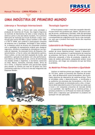Manual Técnico - LINHA PESADA - 3


UMA INDÚSTRIA DE PRIMEIRO MUNDO
Liderança e Tecnologia Internacionais                         Tecnologia Superior

     Fundada em 1954, a Fras-le tem como atividade a              A Fras-le possui o maior e mais bem equipado laborató-
produção de materiais de fricção. Seu negócio Segurança       rio para testar seus produtos que, depois, vão para os cam-
no Controle de Movimentos faz dela a maior empresa da         pos de provas, autódromos e estradas, onde são aprovados
América Latina e uma das líderes mundiais. Foi o primeiro     e liberados para produção. Todo o processo é desenvolvido
fabricante de materiais de fricção do Brasil a obter certi-   e acompanhado por engenheiros da Fras-le e das montado-
ﬁcação pela norma ISO 9001 e possui também a ISO 14001        ras, para que o produto ﬁnal esteja dentro dos requisitos
e a ISO TS 16949, que conﬁrma a preocupação constante         especiﬁcados.
da empresa com a qualidade, tecnologia e meio ambien-
te. A empresa coloca ao alcance do consumidor produtos        Laboratório de Pesquisas
com a qualidade do equipamento original para assegurar
segurança, eﬁciência e qualidade às montadoras e ao mer-          O Laboratório Químico de Pesquisas é responsável pela
cado de reposição. No avançado Centro de Pesquisa e De-       análise de novas matérias-primas, visando o desenvolvi-
senvolvimento, a Fras-le conta com laboratórios químico,      mento de novos produtos e o aprimoramento de materiais
físico e piloto, um dos mais bem equipado do mundo, que       já existentes. Na Fras-le, há mais de 135 matérias-primas
possibilita a geração de produtos com alta performance.       diferentes compondo a linha de produção, exigindo mé-
Com fábrica no Rio Grande do Sul, centros de distribuição     todos de análise particulares, pesquisando sempre novas
nos Estados Unidos e Argentina; e escritórios comerciais      alternativas, até chegar aos compostos de que são feitos
no Chile, México, Alemanha, Emirados Árabes, África do        os produtos.
Sul e China, a empresa mantém uma estruturada equipe
para atender os clientes nos mais de 70 paises nos cinco
continentes onde atua. A Fras-le é uma das integrantes das    As Matérias-Primas Garantem a Qualidade
Empresas Randon.
                                                                  Analisar as matérias-primas que chegam, em seus mais
                                                              de 135 itens, apoiar os processos dos sistemas de produ-
                                                              ção, além de desenvolver novos fornecedores, são os prin-
                                                              cipais objetivos do laboratório de matérias-primas. Entre
                                                              as atividades estão o desenvolvimento, a certiﬁcação e
                                                              as auditorias nos processos dos fornecedores, a ﬁm de se
                                                              manter a qualiﬁcação já constatada junto a eles. A impor-
                                                              tância deste laboratório junto à Fras-le está nas razões que
                                                              a levam a ter conquistas crescentes de mercado devido
                                                              a sua qualidade. Isso signiﬁca que as matérias-primas, o
                                                              processo produtivo e a veriﬁcação nos testes são indispen-
                                                              sáveis para a segurança que apresentam os produtos em
                                                              quaisquer de suas aplicações.
 