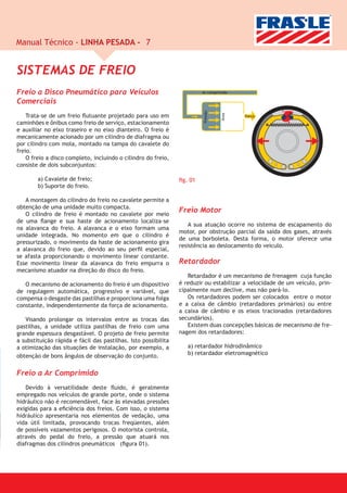 Manual Técnico - LINHA PESADA - 7


SISTEMAS DE FREIO
Freio a Disco Pneumático para Veículos                                   Ar comprimido

Comerciais




                                                                         Pressão
    Trata-se de um freio ﬂutuante projetado para uso em                                  Força
caminhões e ônibus como freio de serviço, estacionamento
e auxiliar no eixo traseiro e no eixo dianteiro. O freio é
mecanicamente acionado por um cilindro de diafragma ou
por cilindro com mola, montado na tampa do cavalete do
freio.
    O freio a disco completo, incluindo o cilindro do freio,
consiste de dois subconjuntos:

        a) Cavalete de freio;                                   ﬁg. 01
        b) Suporte do freio.

   A montagem do cilindro do freio no cavalete permite a
obtenção de uma unidade muito compacta.
   O cilindro de freio é montado no cavalete por meio
                                                                Freio Motor
de uma ﬂange e sua haste de acionamento localiza-se
                                                                    A sua atuação ocorre no sistema de escapamento do
na alavanca do freio. A alavanca e o eixo formam uma
                                                                motor, por obstrução parcial da saída dos gases, através
unidade integrada. No momento em que o cilindro é
                                                                de uma borboleta. Desta forma, o motor oferece uma
pressurizado, o movimento da haste de acionamento gira
                                                                resistência ao deslocamento do veículo.
a alavanca do freio que, devido ao seu perﬁl especial,
se afasta proporcionando o movimento linear constante.
Esse movimento linear da alavanca do freio empurra o            Retardador
mecanismo atuador na direção do disco do freio.
                                                                   Retardador é um mecanismo de frenagem cuja função
   O mecanismo de acionamento do freio é um dispositivo         é reduzir ou estabilizar a velocidade de um veículo, prin-
de regulagem automática, progressivo e variável, que            cipalmente num declive, mas não pará-lo.
compensa o desgaste das pastilhas e proporciona uma folga          Os retardadores podem ser colocados entre o motor
constante, independentemente da força de acionamento.           e a caixa de câmbio (retardadores primários) ou entre
                                                                a caixa de câmbio e os eixos tracionados (retardadores
   Visando prolongar os intervalos entre as trocas das          secundários).
pastilhas, a unidade utiliza pastilhas de freio com uma            Existem duas concepções básicas de mecanismo de fre-
grande espessura desgastável. O projeto de freio permite        nagem dos retardadores:
a substituição rápida e fácil das pastilhas. Isto possibilita
a otimização das situações de instalação, por exemplo, a           a) retardador hidrodinâmico
obtenção de bons ângulos de observação do conjunto.                b) retardador eletromagnético


Freio a Ar Comprimido
   Devido à versatilidade deste ﬂuido, é geralmente
empregado nos veículos de grande porte, onde o sistema
hidráulico não é recomendável, face às elevadas pressões
exigidas para a eﬁciência dos freios. Com isso, o sistema
hidráulico apresentaria nos elementos de vedação, uma
vida útil limitada, provocando trocas freqüentes, além
de possíveis vazamentos perigosos. O motorista controla,
através do pedal do freio, a pressão que atuará nos
diafragmas dos cilindros pneumáticos (ﬁgura 01).
 