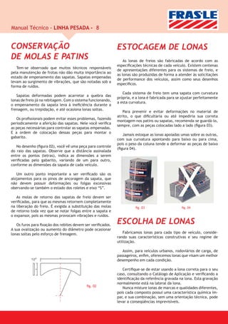 Manual Técnico - LINHA PESADA - 8


CONSERVAÇÃO                                                  ESTOCAGEM DE LONAS
DE MOLAS E PATINS                                                As lonas de freios são fabricadas de acordo com as
                                                             especiﬁcações técnicas de cada veículo. Existem centenas
   Tem-se observado que muitos técnicos responsáveis
                                                             de apresentações diferentes para os sistemas de freio, e
pela manutenção de frotas não dão muita importância ao
                                                             as lonas são produzidas de forma a atender às solicitações
estado de empenamento das sapatas. Sapatas empenadas
                                                             de performance dos veículos, assim como seus desenhos
levam ao surgimento de vibrações, que são notadas sob a
                                                             especíﬁcos.
forma de ruídos.
                                                                Cada sistema de freio tem uma sapata com curvatura
   Sapatas deformadas podem acarretar a quebra das
                                                             própria, e a lona é fabricada para se ajustar perfeitamente
lonas de freio já na rebitagem. Com o sistema funcionando,
                                                             a esta curvatura.
o empenamento da sapata leva à ineﬁciência durante a
frenagem, ou trepidação, e até ocasiona lonas soltas.
                                                                Para prevenir e evitar deformações no material de
                                                             atrito, o que diﬁcultaria ou até impediria sua correta
   Os proﬁssionais podem evitar esses problemas, fazendo
                                                             montagem nos patins ou sapatas, recomenda-se guardá-lo,
periodicamente a aferição das sapatas. Nele você veriﬁca
                                                             sempre, com as peças colocadas lado a lado (ﬁgura 03).
as peças necessárias para controlar as sapatas empenadas.
E a ordem de colocação dessas peças para montar o
                                                                Jamais estoque as lonas apoiadas umas sobre as outras,
gabarito.
                                                             com sua curvatura apontando para baixo ou para cima,
                                                             pois o peso da coluna tende a deformar as peças de baixo
   No desenho (ﬁgura 02), você vê uma peça para controle
                                                             (ﬁgura 04).
do raio das sapatas. Observe que a distância assinalada
entre os pontos (letras), indica as dimensões a serem
veriﬁcadas pelo gabarito, variando de um para outro,
conforme as dimensões da sapata de cada veículo.

   Um outro ponto importante a ser veriﬁcado são os
alojamentos para os pinos de ancoragem da sapata, que
não devem possuir deformações ou folgas excessivas
obervando-se também o estado dos roletes e eixo “S”.

   As molas de retorno das sapatas de freio devem ser
veriﬁcadas, para que as mesmas retornem completamente
na liberação do freio. É exigida a substituição das molas              ﬁg. 03                     ﬁg. 04
de retorno toda vez que se notar folgas entre a sapata e
o expansor, pois as mesmas provocam vibrações e ruídos.

   Os furos para ﬁxação dos rebites devem ser veriﬁcados.
                                                             ESCOLHA DE LONAS
A sua ovalização ou aumento do diâmetro pode ocasionar
lonas soltas pelo esforço de frenagem.                           Fabricamos lonas para cada tipo de veículo, conside-
                                                             rando suas características construtivas e seu regime de
                                                             utilização.

                                                                Assim, para veículos urbanos, rodoviários de carga, de
              C             A
                                                             passageiros, enﬁm, oferecemos lonas que visam um melhor
                                                             desempenho em cada condição.

                                                                Certiﬁque-se de estar usando a lona correta para o seu
              B




                                                             caso, consultando o Catálogo de Aplicação e veriﬁcando a
                                                             identiﬁcação da referência gravada na lona. Esta gravação
                                                             normalmente está na lateral da lona.
                                           ﬁg. 02
                                                                Nunca misture lonas de marcas e qualidades diferentes,
                                                             pois cada composto possui uma característica química ím-
                                                             par, e sua combinação, sem uma orientação técnica, pode
                                                             levar a conseqüências imprevisíveis.
 