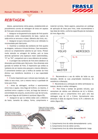Manual Técnico - LINHA PESADA - 9


REBITAGEM
   Abaixo, apresentamos vários passos, estabelecendo um        material corretos. Neste aspecto, possuímos um catálogo
procedimento correto de rebitagem de lonas em sapatas          de aplicação de lonas para freio, onde recomendamos o
de freio para veículos automotores:                            tipo ideal de rebite, conforme especiﬁcação da montadora
   1 - Assegurar-se da geometria da sapata de freio quanto     do freio (ﬁgura 06);
a distorções como: empenamento da base, ruptura da
solda entre as nervuras e a base, diâmetro dos furos, etc;
   2 - Assegurar-se que a lona para freio a ser rebitada é a
recomendada pelo fabricante;
   3 - Examinar a condição dos tambores de freio quanto
ao desgaste, ranhuras e trincas térmicas. Caso necessário,
usina-se ou simplesmente substitui-se por novos. Prestar
muita atenção na usinagem do tambor, pois as lonas
deverão apresentar uma espessura maior (sobremedida),
                                                                                            ﬁg. 06
“X” ou “XX”, compatível com o novo diâmetro do tambor;
   4 - A usinagem dos tambores de freio deve obedecer às
dimensões permitidas pelo fabricante. Esta dimensão está
gravada no tambor de freio. É importante que ambos os
tambores de um mesmo eixo possuam o mesmo diâmetro.
É conveniente lembrar que a retíﬁca do tambor de freio
diminui sua resistência mecânica e a sua capacidade
térmica;
                                                                  8 - Recomenda-se o uso do rebite de latão ou aço
   5 - É muito importante que o veículo seja montado, em
                                                               latonado, devido as suas propriedades mecânicas, de
todos os seus eixos, com a mesma marca e qualidade de
                                                               resistência e dilatação;
lonas para freio;
                                                                  9 - Recomenda-se a utilização do rebite semitubular ou
   6 - Antes da rebitagem, veriﬁcar o assentamento
                                                               tubular, devido à melhor rebitagem;
entre lona e sapata. Uma folga de 0,25mm, no máximo, é
                                                                  10 - Para freios a tambor de grandes veículos, que
aceitável entre a sapata e a lona, ao longo das laterais e
                                                               necessitam de rebites com diâmetros de 6,2 a 8,0mm,
extremidades do conjunto, exceto entre o par de nervuras,
                                                               considera-se que o comprimento livre para uma boa
onde uma folga de até 0,64mm é aceitável (ﬁgura 05);
                                                               rebitagem seja de 4,5 a 5,5mm. Normalmente esta
   7 - Assegurar-se que os rebites estão com o diâmetro
                                                               dimensão é dada da seguinte forma: 0,75 x diâmetro do
da haste, tamanho da cabeça, forma, comprimento e
                                                               rebite (ﬁgura 07);



                                                                        1
                                                                                              2


                                                                                  3
                                                                                                       ﬁg. 07


                                                               1. Comprimento livre do rebite demasiadamente curto.
                                                               2. Comprimento livre do rebite correto.
                                                 ﬁg. 05        3. Comprimento livre do rebite demasiadamente longo.
 