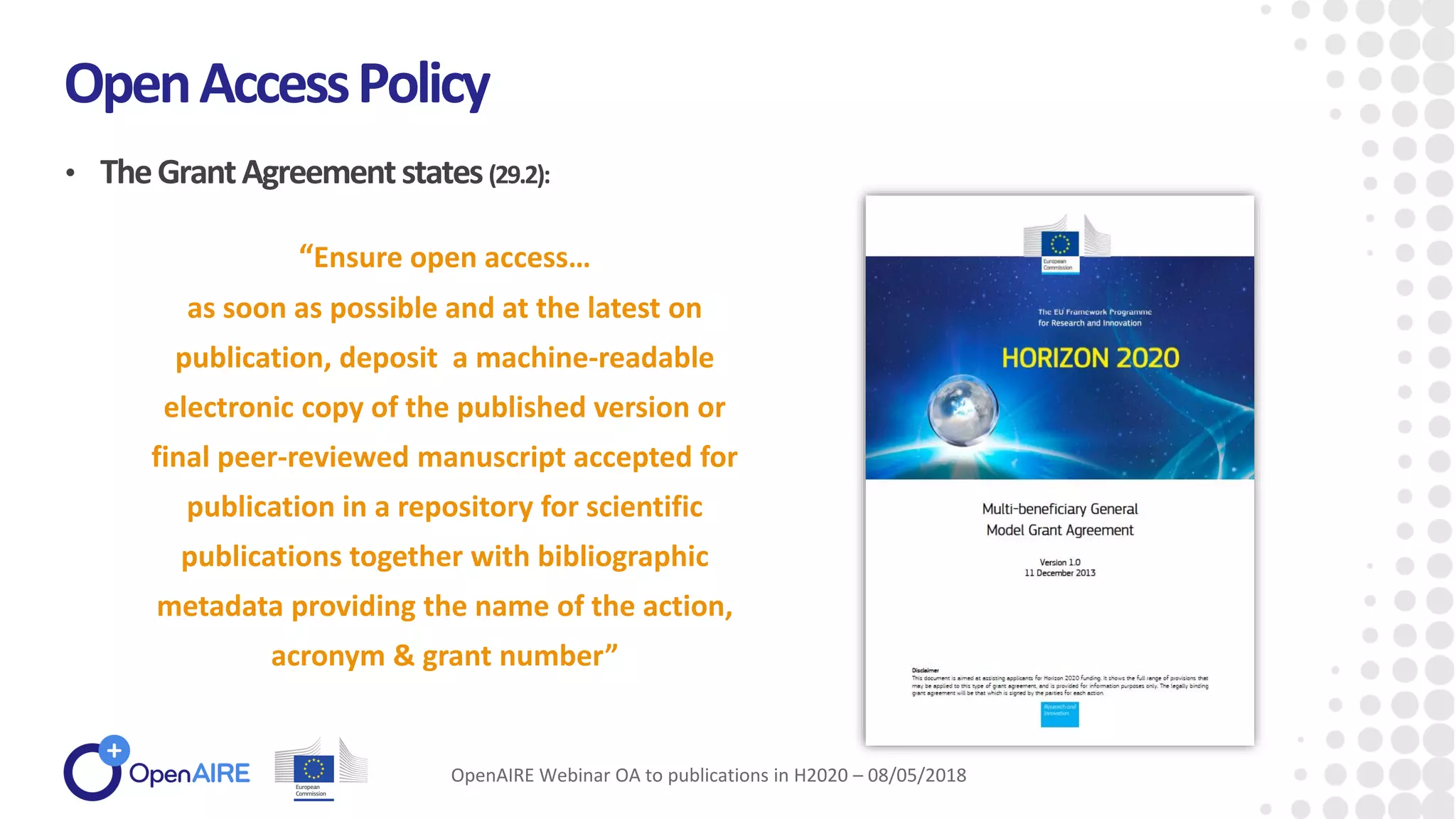 • TheGrantAgreementstates(29.2):
OpenAccessPolicy
OpenAIRE Webinar OA to publications in H2020 – 08/05/2018
“Ensure open access…
as soon as possible and at the latest on
publication, deposit a machine-readable
electronic copy of the published version or
final peer-reviewed manuscript accepted for
publication in a repository for scientific
publications together with bibliographic
metadata providing the name of the action,
acronym & grant number”
 