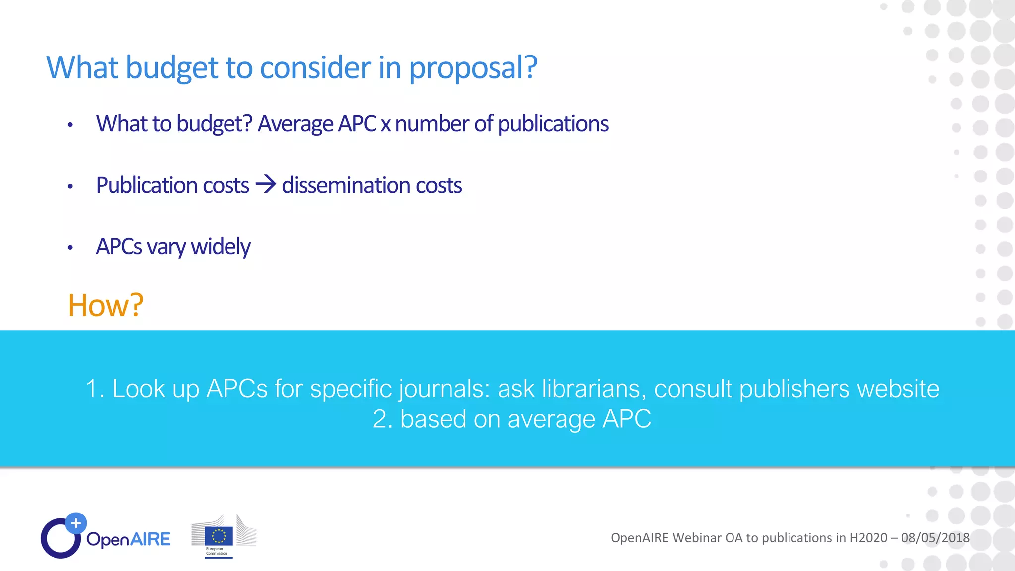 What budget to consider in proposal?
• Whattobudget? AverageAPCxnumberofpublications
• Publicationcosts→dissemination costs
• APCsvarywidely
How?
OpenAIRE Webinar OA to publications in H2020 – 08/05/2018
1. Look up APCs for specific journals: ask librarians, consult publishers website
2. based on average APC
 