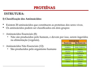 Bioquímica Celular – Prof. Júnior
PROTEÍNAS
PROTEÍNAS
ESTRUTURA:
I) Classificação dos Aminoácidos:
 Existem 20 aminoácidos que constituem as proteínas dos seres vivos.
 Os aminoácidos podem ser classificados em dois grupos:
o Aminoácidos Essenciais (8):
• Não são produzidos pelo homem, e devem por isso, serem ingeridos
na alimentação (vegetais).
o Aminoácidos Não Essenciais (12):
• São produzidos pelo organismo humano
 
