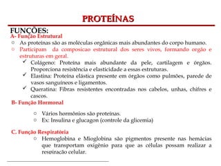 Bioquímica Celular – Prof. Júnior
PROTEÍNAS
PROTEÍNAS
FUNÇÕES:
A- Função Estrutural
o As proteínas são as moléculas orgânicas mais abundantes do corpo humano.
o Participam da composicao estrutural dos seres vivos, formando orgão e
estruturas em geral.
 Colágeno: Proteína mais abundante da pele, cartilagem e órgãos.
Proporciona resistência e elasticidade a essas estruturas.
 Elastina: Proteína elástica presente em órgãos como pulmões, parede de
vasos sanguíneos e ligamentos.
 Queratina: Fibras resistentes encontradas nos cabelos, unhas, chifres e
cascos.
B- Função Hormonal
o Vários hormônios são proteínas.
o Ex: Insulina e glucagon (controle da glicemia)
C. Função Respiratória
o Hemoglobina e Mioglobina são pigmentos presente nas hemácias
que transportam oxigênio para que as células possam realizar a
respiração celular.
 