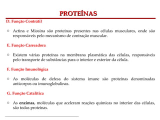 Bioquímica Celular – Prof. Júnior
PROTEÍNAS
PROTEÍNAS
D. Função Contrátil
o Actina e Miosina são proteínas presentes nas células musculares, onde são
responsáveis pelo mecanismo de contração muscular.
E. Função Carreadora
o Existem várias proteínas na membrana plasmática das células, responsáveis
pelo transporte de substâncias para o interior e exterior da célula.
F. Função Imunológica
o As moléculas de defesa do sistema imune são proteínas denominadas
anticorpos ou imunoglobulinas.
G. Função Catalítica
o As enzimas, moléculas que aceleram reações químicas no interior das células,
são todas proteínas.
 