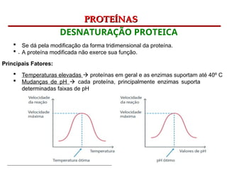 Bioquímica Celular – Prof. Júnior
PROTEÍNAS
PROTEÍNAS
DESNATURAÇÃO PROTEICA
.
 Se dá pela modificação da forma tridimensional da proteína.
 A proteína modificada não exerce sua função.
Principais Fatores:
 Temperaturas elevadas  proteínas em geral e as enzimas suportam até 40º C
 Mudanças de pH  cada proteína, principalmente enzimas suporta
determinadas faixas de pH
 