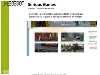 Serious Games Jeu vidéo + marketing + e-learning Définition  : Une simulation ludique de toute problématique complexe dans laquelle le participant est invité à s’imerger. Laurent Janolin – © Live Session – Mai 2008 