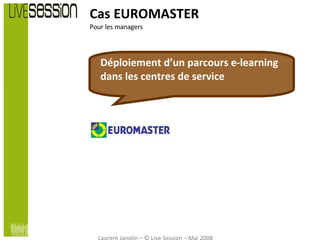 Cas EUROMASTER Pour les managers Déploiement d’un parcours e-learning dans les centres de service Laurent Janolin – © Live Session – Mai 2008 