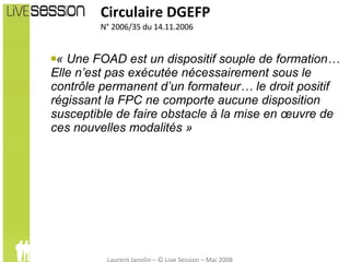 « Une FOAD est un dispositif souple de formation… Elle n’est pas exécutée nécessairement sous le contrôle permanent d’un formateur… le droit positif régissant la FPC ne comporte aucune disposition susceptible de faire obstacle à la mise en œuvre de ces nouvelles modalités » Circulaire DGEFP N° 2006/35 du 14.11.2006 