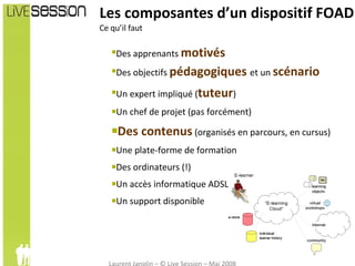 Les composantes d’un dispositif FOAD Ce qu’il faut  Des apprenants  motivés Des objectifs  pédagogiques  et un  scénario Un expert impliqué ( tuteur ) Un chef de projet (pas forcément) Des contenus   (organisés en parcours, en cursus) Une plate-forme de formation Des ordinateurs (!) Un accès informatique ADSL Un support disponible 