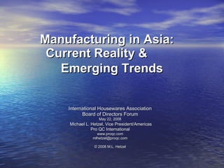 Manufacturing in Asia:  Current Reality &  Emerging Trends   International Housewares Association Board of Directors Forum May 22, 2008 Michael L. Hetzel, Vice President/Americas Pro QC International www.proqc.com [email_address] © 2008 M.L. Hetzel 
