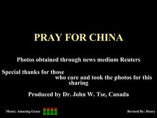 PRAY FOR CHINA Photos obtained through news medium Reuters Special thanks for those  who care and took the photos for this sharing Produced by Dr. John W. Tse, Canada Revised By: Henry Music: Amazing Grace 