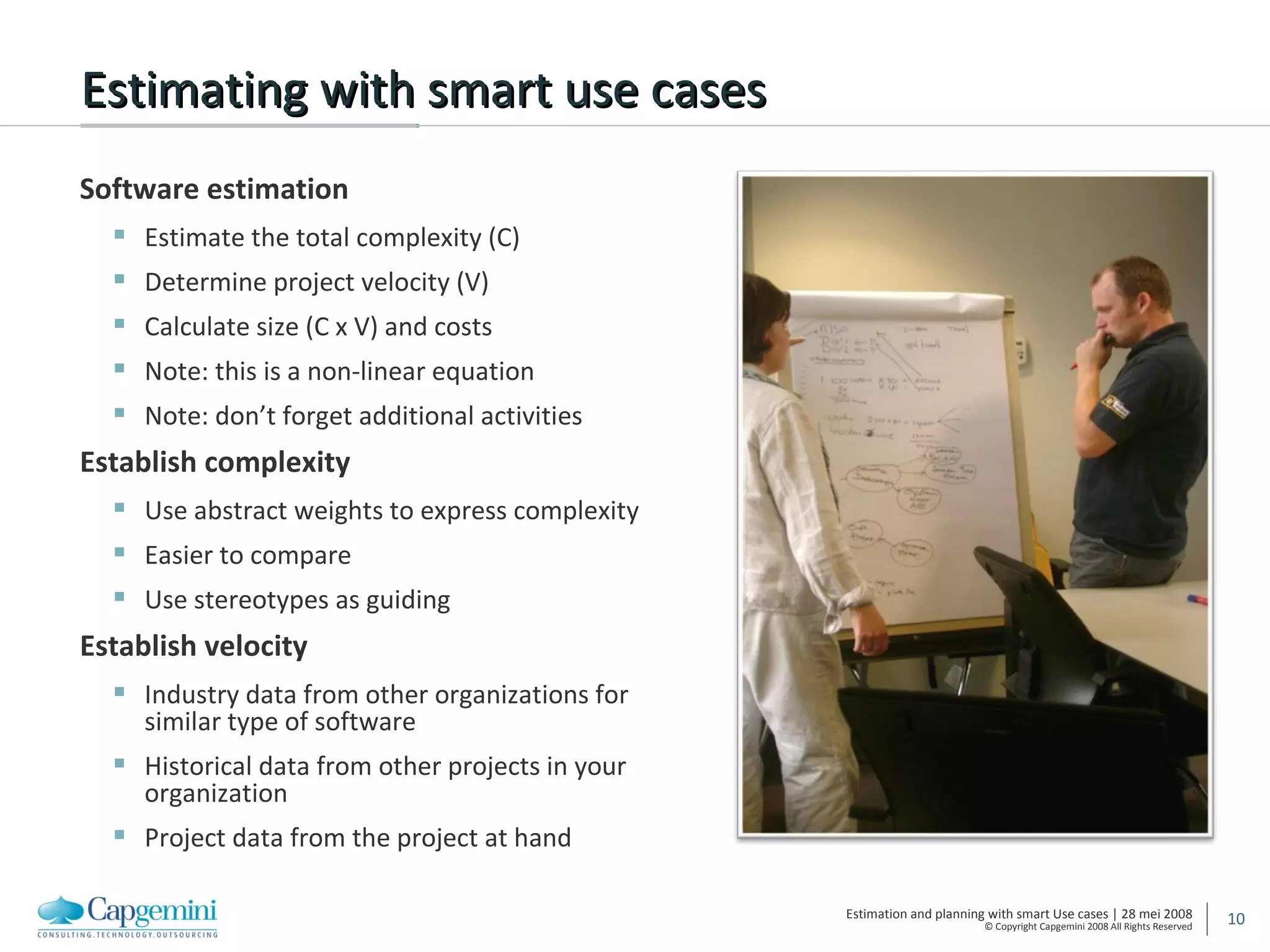 Estimating with smart use cases Software estimation Estimate the total complexity (C) Determine project velocity (V) Calculate size (C x V) and costs Note: this is a non-linear equation Note: don’t forget additional activities Establish complexity Use abstract weights to express complexity Easier to compare Use stereotypes as guiding Establish velocity Industry data from other organizations for similar type of software Historical data from other projects in your organization  Project data from the project at hand 