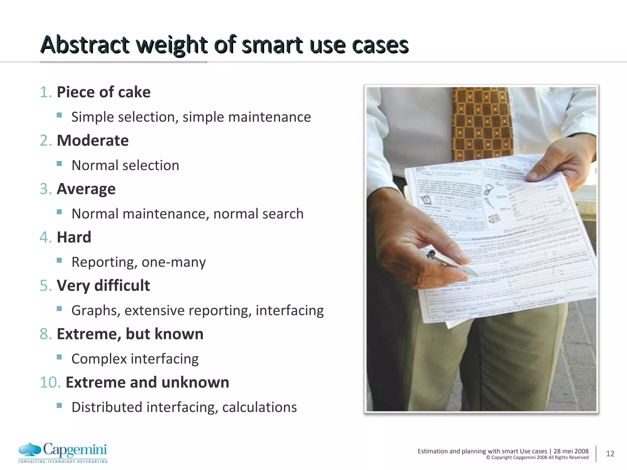 Abstract weight of smart use cases 1.  Piece of cake Simple selection, simple maintenance 2.  Moderate Normal selection 3.  Average Normal maintenance, normal search 4.  Hard Reporting, one-many 5.  Very difficult Graphs, extensive reporting, interfacing 8.  Extreme, but known Complex interfacing 10.  Extreme and unknown Distributed interfacing, calculations 
